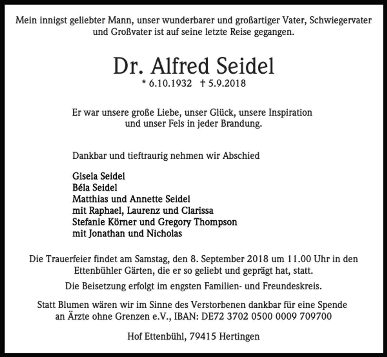 <p>Mein innigst geliebter Mann, unser wunderbarer und großartiger Vater, Schwiegervater<br />und Großvater ist auf seine letzte Reise gegangen.</p><p>Dr. Alfred Seidel<br />* 6.10.1932 † 5.9.2018</p><p>Er war unsere große Liebe, unser Glück, unsere Inspiration<br />und unser Fels in jeder Brandung.<br />Dankbar und tieftraurig nehmen wir Abschied</p><p>Die Trauerfeier findet am Samstag, den 8. September 2018 um 11.00 Uhr in den<br />Ettenbühler Gärten, die er so geliebt und geprägt hat, statt.<br />Die Beisetzung erfolgt im engsten Familien- und Freundeskreis.<br />Statt Blumen wären wir im Sinne des Verstorbenen dankbar für eine Spende<br />an Ärzte ohne Grenzen e.V., IBAN: DE72 3702 0509 709700<br />Hof Ettenbühl, 79415 Hertingen</p>