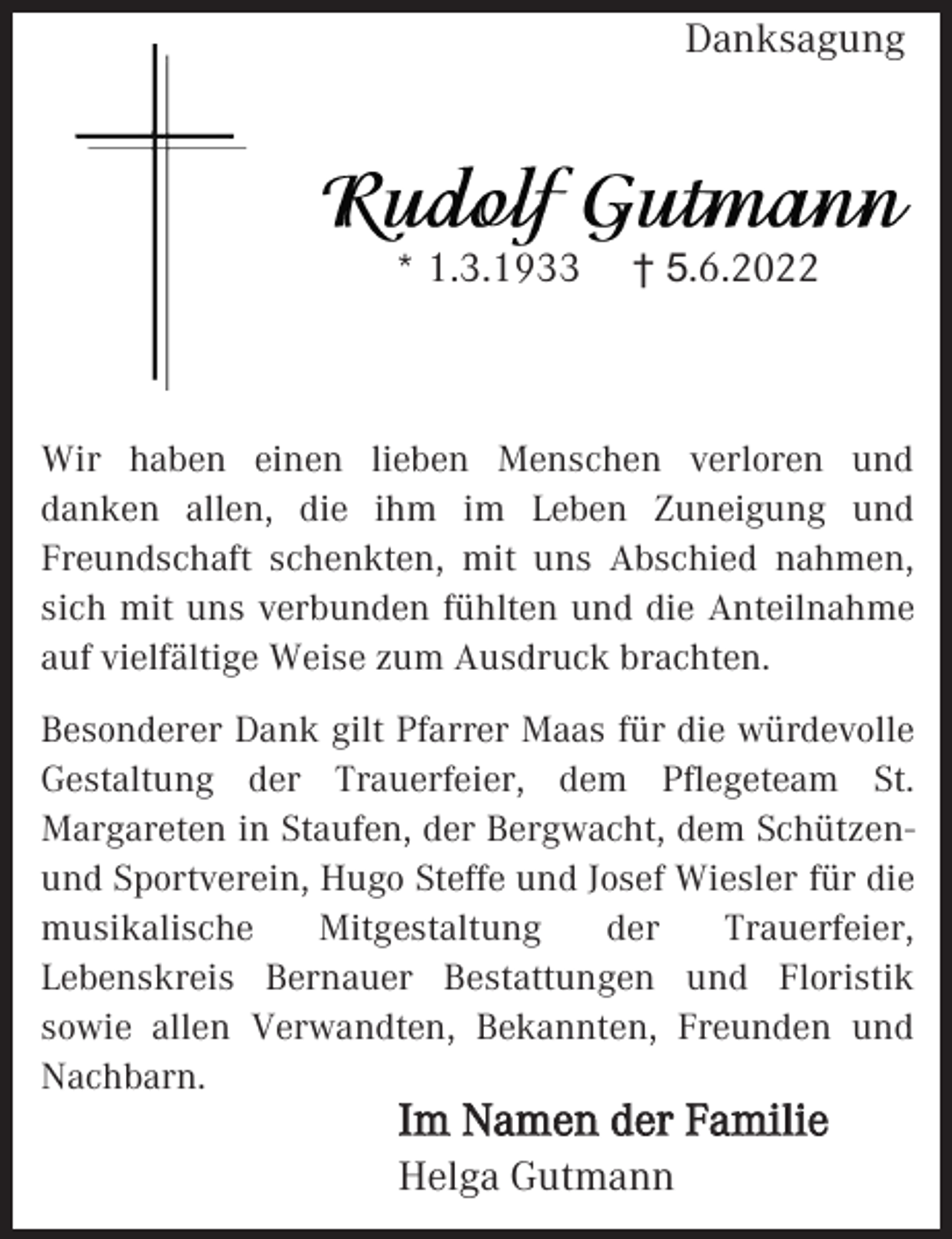 <p>Danksagung</p><p>* 1.3.1933</p><p>† 5.6.2022</p><p>Wir haben einen lieben Menschen verloren und<br />danken allen, die ihm im Leben Zuneigung und<br />Freundschaft schenkten, mit uns Abschied nahmen,<br />sich mit uns verbunden fühlten und die Anteilnahme<br />auf vielfältige Weise zum Ausdruck brachten.<br />Besonderer Dank gilt Pfarrer Maas für die würdevolle<br />Gestaltung der Trauerfeier, dem Pflegeteam St.<br />Margareten in Staufen, der Bergwacht, dem Schützenund Sportverein, Hugo Steffe und Josef Wiesler für die<br />musikalische<br />Mitgestaltung<br />der<br />Trauerfeier,<br />Lebenskreis Bernauer Bestattungen und Floristik<br />sowie allen Verwandten, Bekannten, Freunden und<br />Nachbarn.</p><p>Im Namen der Familie<br />Helga Gutmann</p>