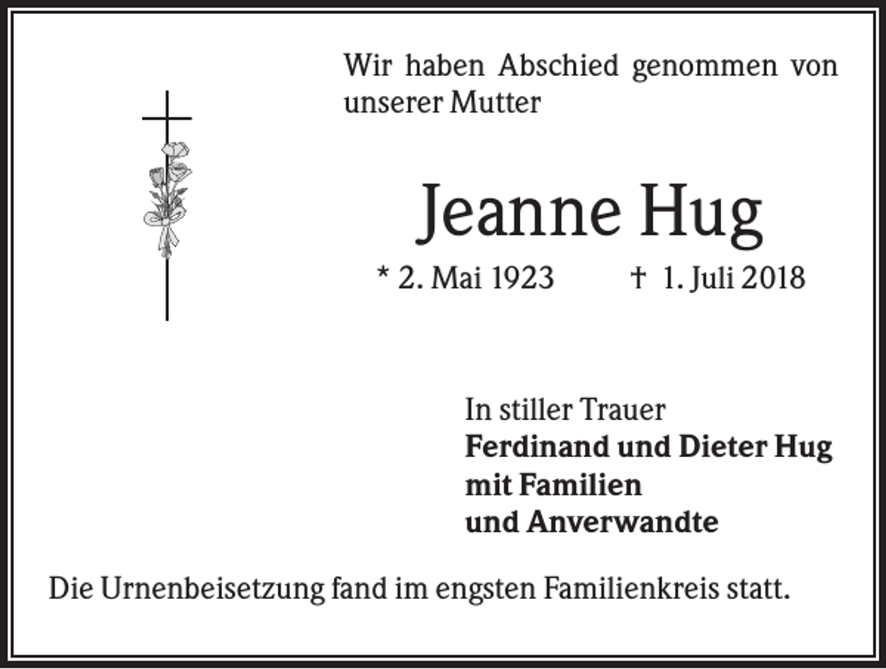 <p>Wir haben Abschied genommen von<br />unserer Mutter</p><p>Jeanne Hug<br />* 2. Mai 1923</p><p>† 1. Juli 2018</p><p>In stiller Trauer<br />Ferdinand und Dieter Hug<br />mit Familien<br />und Anverwandte<br />Die Urnenbeisetzung fand im engsten Familienkreis statt.</p>