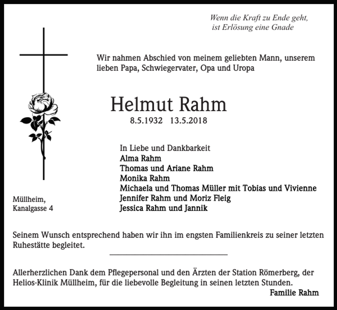 <p>We n n didie<br />e Kr<br />aft z zu<br />u EEnde<br />n d e g geht,<br />e ht,<br />Wenn<br />Kraft<br />Erl ös u n g eine<br />ei n e Gnade<br />G n a de<br />ist Erlösung<br />Wir<br />a h m e n AAbschied<br />bs c hi e d v von<br />o n meinem<br />m ei n e m ggeliebten<br />eli e bt e n Mann,<br />M a n n, unserem<br />u ns er e m<br />Wirn nahmen<br />lieben<br />li e b e n Papa,<br />P a p a, Schwiegervater,<br />S c h wi e g er vat er, Opa<br />O p a und<br />u n d Uropa<br />Ur o p a</p><p>Helmut<br />H el m ut RRahm<br />ah m<br />8.<br />5. 1 9 3 2 113.5.2018<br />3. 5. 2 0 1 .5.1932</p><p>I n Liebe<br />Li e b e und<br />u n d Dankbarkeit<br />D a n k b ar k eit<br />In</p><p>MMüllheim,<br />üll h ei m,<br />KKanalgasse<br />a n al g ass e 44</p><p>S ei n e m Wunsch<br />Seinem<br />W u ns c h eentsprechend<br />nts pr e c h e n d haben<br />h a b e n wir<br />wir iihn<br />h n iimm engsten<br />e n gst e n Familienkreis<br />F a mili e n kr eis zu<br />zu sseiner<br />ei n er lletzten<br />et zt e n<br />R u h est ätt e bbegleitet.<br />e gl eit et.<br />Ruhestätte<br />____________________________<br />____________________________<br />Allerherzlichen<br />All<br />er h er zli c h e n Dank<br />D a n k ddem<br />e m Pfl<br />Pflegepersonal<br />e g e p ers o n al uund<br />n d dden<br />e n Ärzten<br />Är zt e n dder<br />er St<br />Station<br />ati o n Römerberg,<br />R ö m er b er g, der<br />d er<br />HHelios-Klinik<br />eli os- Kli ni k Müllheim,<br />M üll h ei m, ffür<br />ür die<br />di e li<br />e b e v oll e Begleitung<br />B e gl eit u n g iinn seinen<br />s ei n e n lletzten<br />et zt e n Stunden.<br />Stu n d e n.<br />liebevolle</p>