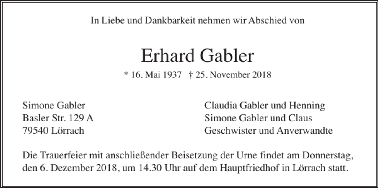 <p>In Liebe und Dankbarkeit nehmen wir Abschied von</p><p>Erhard Gabler<br />* 16. Mai 1937 † 25. November 2018</p><p>Simone Gabler<br />Basler Str. 129 A<br />79540 Lörrach</p><p>Claudia Gabler und Henning<br />Simone Gabler und Claus<br />Geschwister und Anverwandte</p><p>Die Trauerfeier mit anschließender Beisetzung der Urne findet am Donnerstag,<br />den 6. Dezember 2018, um 14.30 Uhr auf dem Hauptfriedhof in Lörrach statt.</p>
