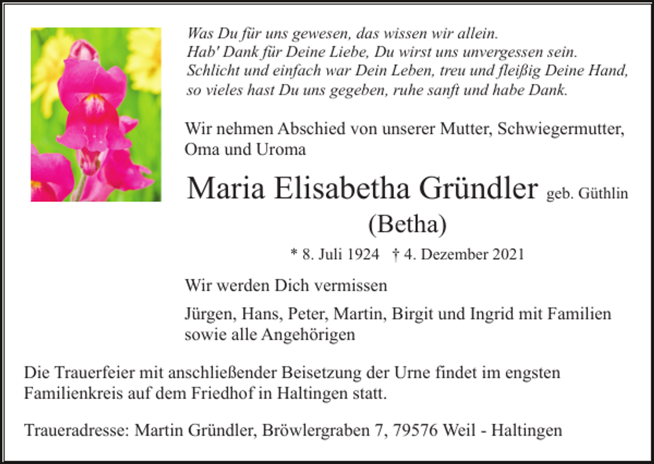 <p>Was Du für uns gewesen, das wissen wir allein.<br />Hab' Dank für Deine Liebe, Du wirst uns unvergessen sein.<br />Schlicht und einfach war Dein Leben, treu und fleißig Deine Hand,<br />so vieles hast Du uns gegeben, ruhe sanft und habe Dank.</p><p>Wir nehmen Abschied von unserer Mutter, Schwiegermutter,<br />Oma und Uroma</p><p>Maria Elisabetha Gründler geb. Güthlin<br />(Betha)<br />* 8. Juli 1924 † 4. Dezember 2021</p><p>Wir werden Dich vermissen<br />Jürgen, Hans, Peter, Martin, Birgit und Ingrid mit Familien<br />sowie alle Angehörigen<br />Die Trauerfeier mit anschließender Beisetzung der Urne findet im engsten<br />Familienkreis auf dem Friedhof in Haltingen statt.<br />Traueradresse: Martin Gründler, Bröwlergraben 7, 79576 Weil - Haltingen</p>