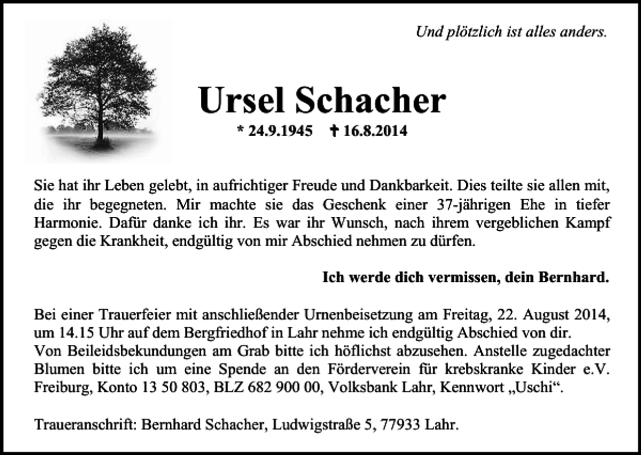 <p>Und plötzlich ist alles anders.</p><p>Ursel Schacher<br />* 24.9.1945</p><p> 16.8.2014</p><p>Sie hat ihr Leben gelebt, in aufrichtiger Freude und Dankbarkeit. Dies teilte sie allen mit,<br />die ihr begegneten. Mir machte sie das Geschenk einer 37-jährigen Ehe in tiefer<br />Harmonie. Dafür danke ich ihr. Es war ihr Wunsch, nach ihrem vergeblichen Kampf<br />gegen die Krankheit, endgültig von mir Abschied nehmen zu dürfen.<br />Ich werde dich vermissen, dein Bernhard.<br />Bei einer Trauerfeier mit anschließender Urnenbeisetzung am Freitag, 22. August 2014,<br />um 14.15 Uhr auf dem Bergfriedhof in Lahr nehme ich endgültig Abschied von dir.<br />Von Beileidsbekundungen am Grab bitte ich höflichst abzusehen. Anstelle zugedachter<br />Blumen bitte ich um eine Spende an den Förderverein für krebskranke Kinder e.V.<br />Freiburg, Konto 13 50 803, BLZ 682 9, Volksbank Lahr, Kennwort „Uschi“.<br />Traueranschrift: Bernhard Schacher, Ludwigstraße 5, 77933 Lahr.</p>