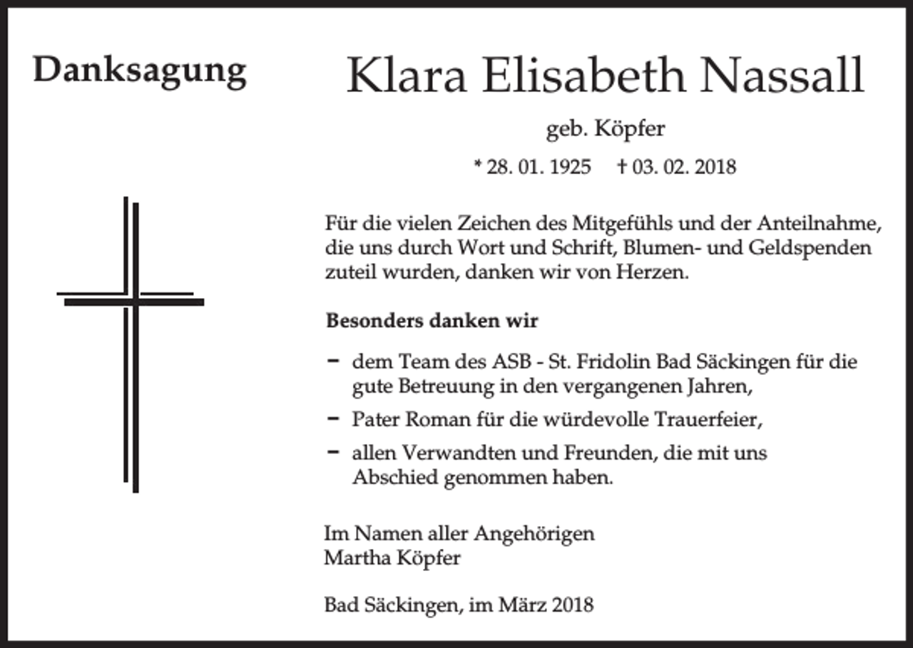<p>Danksagung</p><p>Klara Elisabeth Nassall<br />geb. Köpfer<br />* 28. 01. 1925</p><p>† 03. 02. 2018</p><p>Für die vielen Zeichen des Mitgefühls und der Anteilnahme,<br />die uns durch Wort und Schrift, Blumen- und Geldspenden<br />zuteil wurden, danken wir von Herzen.<br />Besonders danken wir<br />D dem Team des ASB - St. Fridolin Bad Säckingen für die<br />gute Betreuung in den vergangenen Jahren,<br />D Pater Roman für die würdevolle Trauerfeier,<br />D allen Verwandten und Freunden, die mit uns<br />Abschied genommen haben.<br />Im Namen aller Angehörigen<br />Martha Köpfer<br />Bad Säckingen, im März 2018</p>