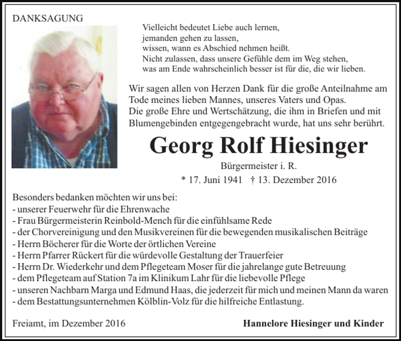 <p>DANKSAGUNG</p><p>Vielleicht bedeutet Liebe auch lernen,<br />jemanden gehen zu lassen,<br />wissen, wann es Abschied nehmen heißt.<br />Nicht zulassen, dass unsere Gefühle dem im Weg stehen,<br />was am Ende wahrscheinlich besser ist für die, die wir lieben.</p><p>Wir sagen allen von Herzen Dank für die große Anteilnahme am<br />Tode meines lieben Mannes, unseres Vaters und Opas.<br />Die große Ehre und Wertschätzung, die ihm in Briefen und mit<br />Blumengebinden entgegengebracht wurde, hat uns sehr berührt.</p><p>Georg Rolf Hiesinger<br />Bürgermeister i. R.<br />* 17. Juni 1941 † 13. Dezember 2016<br />Besonders bedanken möchten wir uns bei:<br />- unserer Feuerwehr für die Ehrenwache<br />- Frau Bürgermeisterin Reinbold-Mench für die einfühlsame Rede<br />- der Chorvereinigung und den Musikvereinen für die bewegenden musikalischen Beiträge<br />- Herrn Böcherer für die Worte der örtlichen Vereine<br />- Herrn Pfarrer Rückert für die würdevolle Gestaltung der Trauerfeier<br />- Herrn Dr. Wiederkehr und dem Pflegeteam Moser für die jahrelange gute Betreuung<br />- dem Pflegeteam auf Station 7a im Klinikum Lahr für die liebevolle Pflege<br />- unseren Nachbarn Marga und Edmund Haas, die jederzeit für mich und meinen Mann da waren<br />- dem Bestattungsunternehmen Kölblin-Volz für die hilfreiche Entlastung.<br />Freiamt, im Dezember 2016</p><p>Hannelore Hiesinger und Kinder</p>
