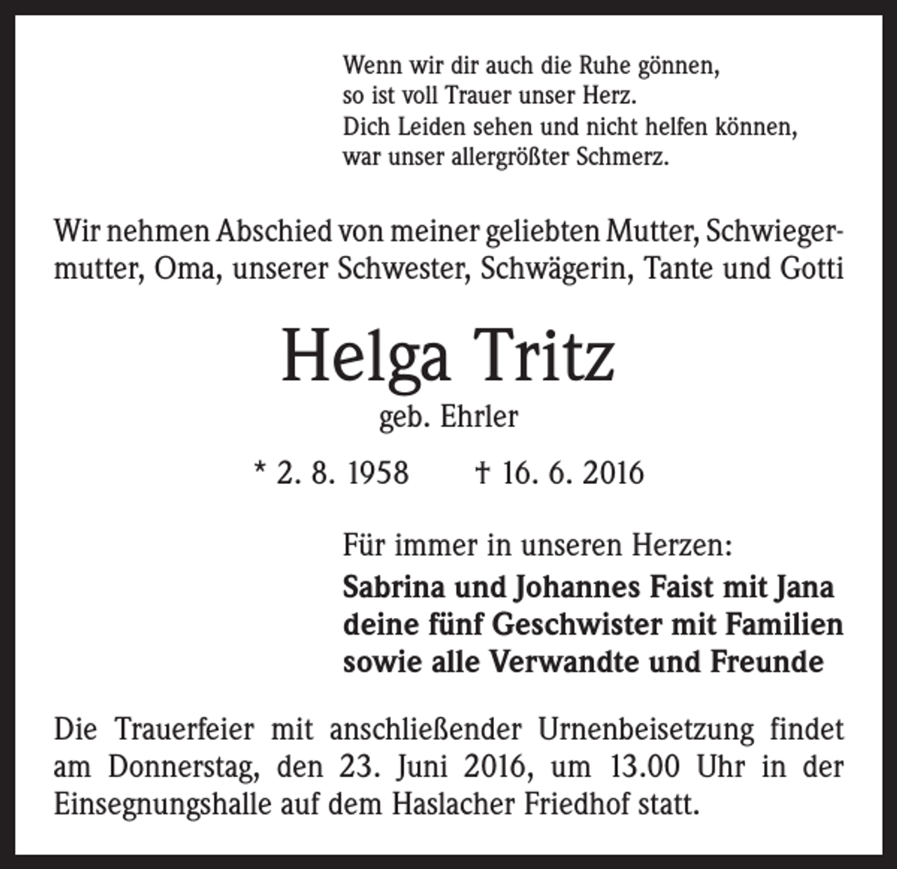 <p>Wenn wir dir auch die Ruhe gönnen,<br />so ist voll Trauer unser Herz.<br />Dich Leiden sehen und nicht helfen können,<br />war unser allergrößter Schmerz.</p><p>Wir nehmen Abschied von meiner geliebten Mutter, Schwieger­<br />mutter, Oma, unserer Schwester, Schwägerin, Tante und Gotti</p><p>Helga Tritz<br />geb. Ehrler</p><p>* 2. 8. 1958 † 16. 6. 2016<br />Für immer in unseren Herzen:<br />Sabrina und Johannes Faist mit Jana<br />deine fünf Geschwister mit Familien<br />sowie alle Verwandte und Freunde<br />Die Trauerfeier mit anschließender Urnenbeisetzung findet<br />am Donnerstag, den 23. Juni 2016, um 13.00 Uhr in der<br />­Einsegnungshalle auf dem Haslacher Friedhof statt.</p>