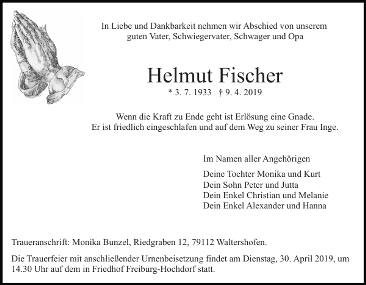 <p>In Liebe und Dankbarkeit nehmen wir Abschied von unserem<br />guten Vater, Schwiegervater, Schwager und Opa</p><p>Helmut Fischer<br />* 3. 7. 1933 † 9. 4. 2019<br />Wenn die Kraft zu Ende geht ist Erlösung eine Gnade.<br />Er ist friedlich eingeschlafen und auf dem Weg zu seiner Frau Inge.<br />Im Namen aller Angehörigen<br />Deine Tochter Monika und Kurt<br />Dein Sohn Peter und Jutta<br />Dein Enkel Christian und Melanie<br />Dein Enkel Alexander und Hanna</p><p>Traueranschrift: Monika Bunzel, Riedgraben 12, 79112 Waltershofen.<br />Die Trauerfeier mit anschließender Urnenbeisetzung findet am Dienstag, 30. April 2019, um<br />14.30 Uhr auf dem in Friedhof Freiburg-Hochdorf statt.</p>