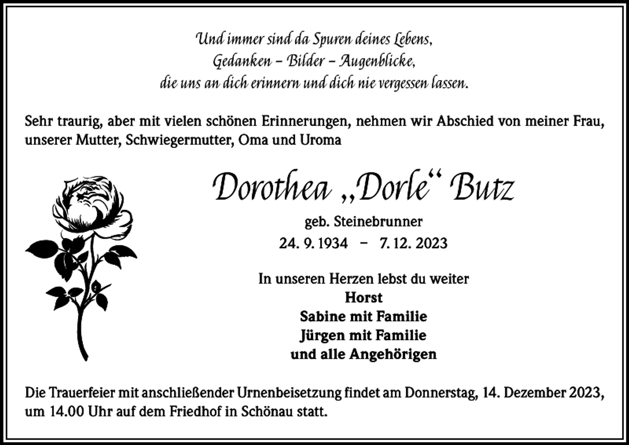 <p>Und immer sind da Spuren deines Lebens,<br />Gedanken – Bilder – Augenblicke,<br />die uns an dich erinnern und dich nie vergessen lassen.<br />Sehr traurig, aber mit vielen schönen Erinnerungen, nehmen wir Abschied von meiner Frau,<br />unserer Mutter, Schwiegermutter, Oma und Uroma</p><p>Dorothea „Dorle“ Butz<br />geb. Steinebrunner<br />24. 9. 1934 – 7. 12. 2023<br />In unseren Herzen lebst du weiter<br />Horst<br />Sabine mit Familie<br />Jürgen mit Familie<br />und alle Angehörigen<br />Die Trauerfeier mit anschließender Urnenbeisetzung findet am Donnerstag, 14. Dezember 2023,<br />um 14.00 Uhr auf dem Friedhof in Schönau statt.</p>