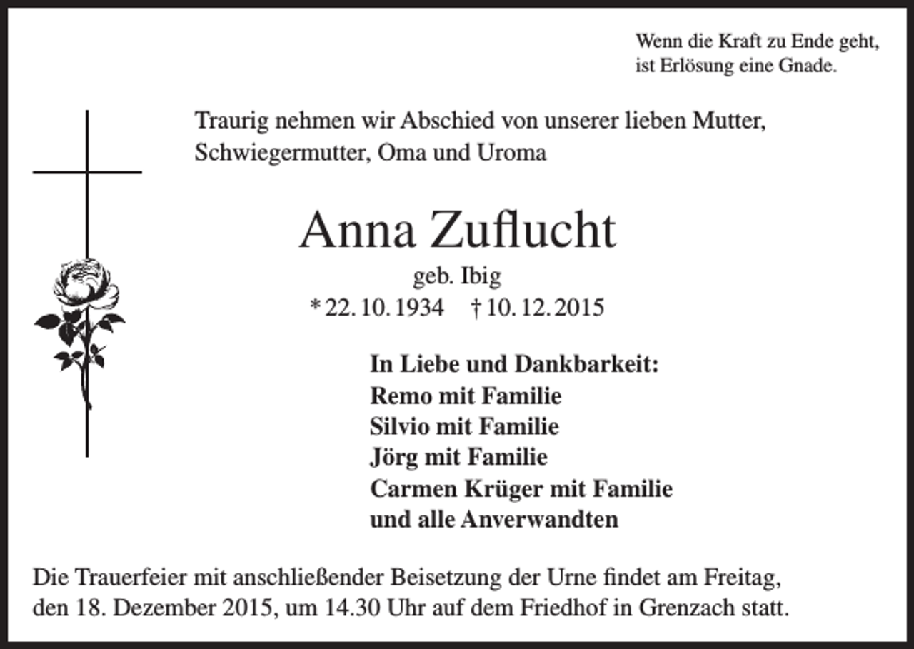 <p>Wenn die Kraft zu Ende geht,<br />ist Erlösung eine Gnade.</p><p>Traurig nehmen wir Abschied von unserer lieben Mutter,<br />Schwiegermutter, Oma und Uroma</p><p>Anna Zuflucht<br />geb. Ibig<br />* 22. 10. 1934 † 10. 12. 2015<br />In Liebe und Dankbarkeit:<br />Remo mit Familie<br />Silvio mit Familie<br />Jörg mit Familie<br />Carmen Krüger mit Familie<br />und alle Anverwandten<br />Die Trauerfeier mit anschließender Beisetzung der Urne findet am Freitag,<br />den 18. Dezember 2015, um 14.30 Uhr auf dem Friedhof in Grenzach statt.</p>