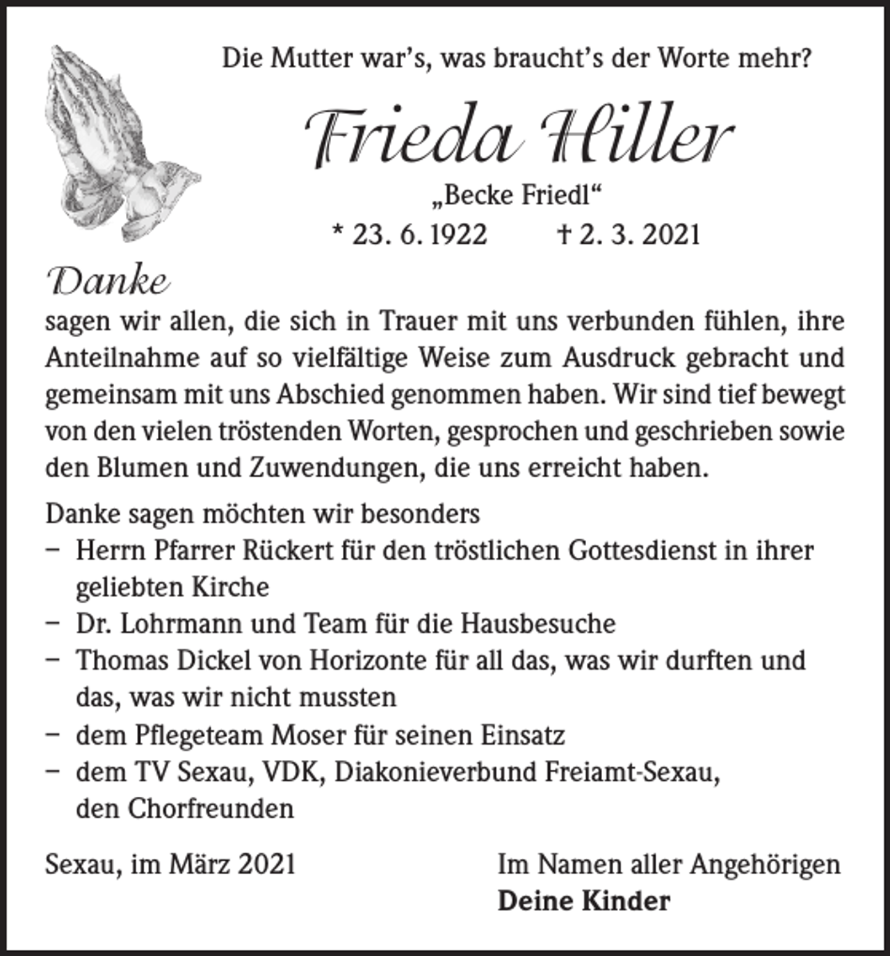 <p>Die Mutter war’s, was braucht’s der Worte mehr?</p><p>Frieda Hiller<br />„Becke Friedl“<br />* 23. 6. 1922<br />† 2. 3. 2021</p><p>Danke</p><p>sagen wir allen, die sich in Trauer mit uns verbunden fühlen, ihre<br />Anteilnahme auf so vielfältige Weise zum Ausdruck gebracht und<br />gemeinsam mit uns Abschied genommen haben. Wir sind tief bewegt<br />von den vielen tröstenden Worten, gesprochen und geschrieben sowie<br />den Blumen und Zuwendungen, die uns erreicht haben.<br />Danke sagen möchten wir besonders<br />– Herrn Pfarrer Rückert für den tröstlichen Gottesdienst in ihrer<br />geliebten Kirche<br />– Dr. Lohrmann und Team für die Hausbesuche<br />– Thomas Dickel von Horizonte für all das, was wir durften und<br />das, was wir nicht mussten<br />– dem Pflegeteam Moser für seinen Einsatz<br />– dem TV Sexau, VDK, Diakonieverbund Freiamt-Sexau,<br />den Chorfreunden<br />Sexau, im März 2021 Im Namen aller Angehörigen<br />Deine Kinder</p>