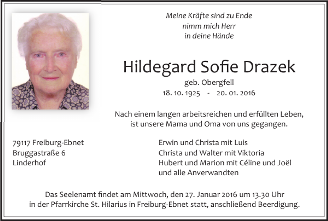 <p>Meine Kräfte sind zu Ende<br />nimm mich Herr<br />in deine Hände</p><p>Hildegard Soﬁe Drazek<br />geb. Obergfell<br />18. 10. 1925 - 20. 01. 2016</p><p>Nach einem langen arbeitsreichen und erfüllten Leben,<br />ist unsere Mama und Oma von uns gegangen.<br />79117 Freiburg-Ebnet<br />Bruggastraße 6<br />Linderhof</p><p>Erwin und Christa mit Luis<br />Christa und Walter mit Viktoria<br />Hubert und Marion mit Céline und Joël<br />und alle Anverwandten</p><p>Das Seelenamt ﬁndet am Mittwoch, den 27. Januar 2016 um 13.30 Uhr<br />in der Pfarrkirche St. Hilarius in Freiburg-Ebnet statt, anschließend Beerdigung.</p>