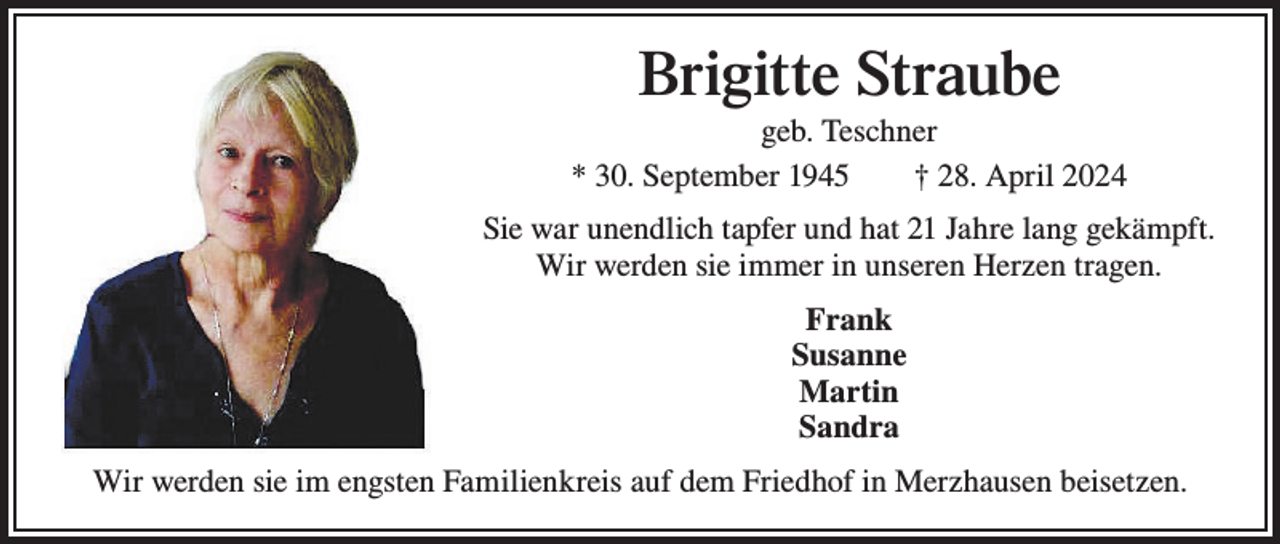 <p>Brigitte Straube<br />geb. Teschner<br />* 30. September 1945 † 28. April 2024<br />Sie war unendlich tapfer und hat 21 Jahre lang gekämpft.<br />Wir werden sie immer in unseren Herzen tragen.<br />Frank<br />Susanne<br />Martin<br />Sandra<br />Wir werden sie im engsten Familienkreis auf dem Friedhof in Merzhausen beisetzen.</p>