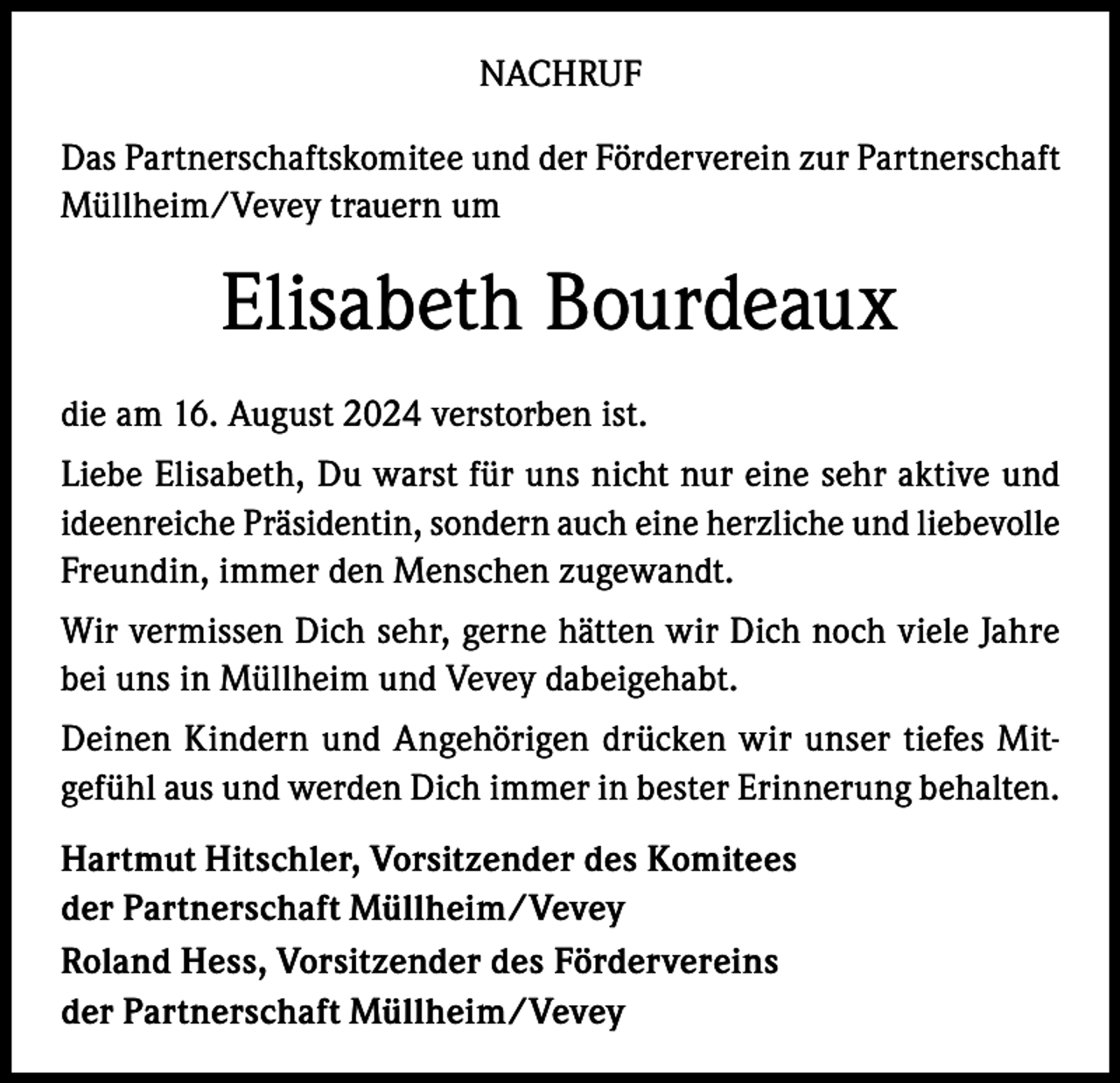 <p>NACHRUF<br />Das Partnerschaftskomitee und der Förderverein zur Partnerschaft<br />Müllheim/Vevey trauern um</p><p>Elisabeth Bourdeaux<br />die am 16. August 2024 verstorben ist.<br />Liebe Elisabeth, Du warst für uns nicht nur eine sehr aktive und<br />ideenreiche Präsidentin, sondern auch eine herzliche und liebevolle<br />Freundin, immer den Menschen zugewandt.<br />Wir vermissen Dich sehr, gerne hätten wir Dich noch viele Jahre<br />bei uns in Müllheim und Vevey dabeigehabt.<br />Deinen Kindern und Angehörigen drücken wir unser tiefes Mitgefühl aus und werden Dich immer in bester Erinnerung behalten.<br />Hartmut Hitschler, Vorsitzender des Komitees<br />der Partnerschaft Müllheim/Vevey<br />Roland Hess, Vorsitzender des Fördervereins<br />der Partnerschaft Müllheim/Vevey</p>