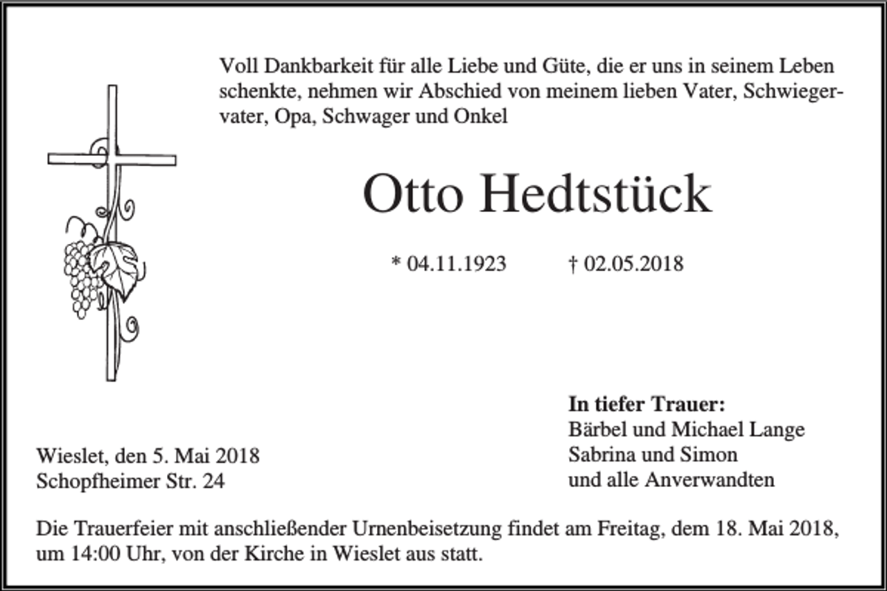 <p>Voll Dankbarkeit für alle Liebe und Güte, die er uns in seinem Leben<br />schenkte, nehmen wir Abschied von meinem lieben Vater, Schwiegervater, Opa, Schwager und Onkel</p><p>Otto Hedtstück<br />* 04.11.1923</p><p>Wieslet, den 5. Mai 2018<br />Schopfheimer Str. 24</p><p>† 02.05.2018</p><p>In tiefer Trauer:<br />Bärbel und Michael Lange<br />Sabrina und Simon<br />und alle Anverwandten</p><p>Die Trauerfeier mit anschließender Urnenbeisetzung findet am Freitag, dem 18. Mai 2018,<br />um 14:00 Uhr, von der Kirche in Wieslet aus statt.</p>