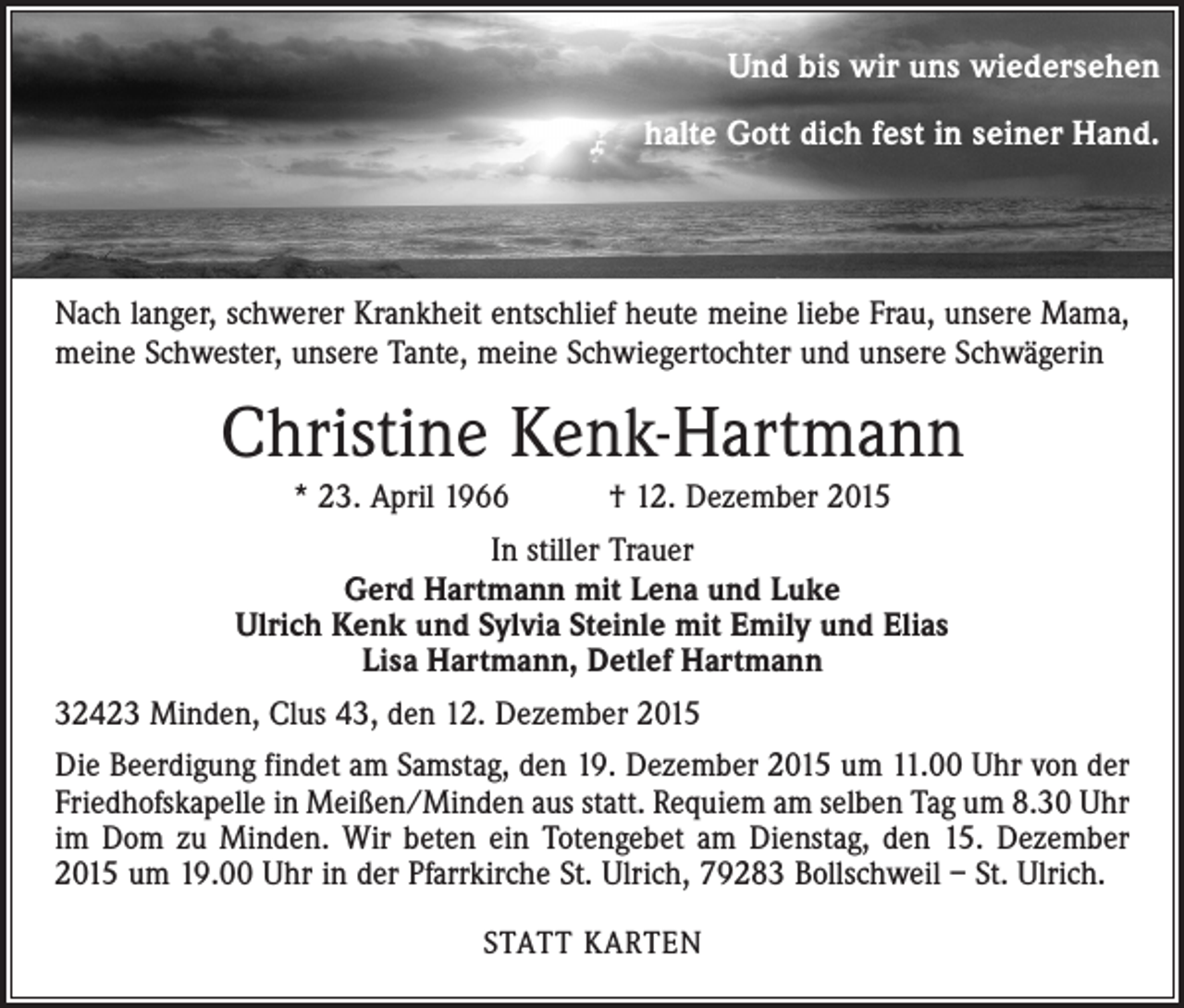 <p>Und bis wir uns wiedersehen<br />halte Gott dich fest in seiner Hand.</p><p>Nach langer, schwerer Krankheit entschlief heute meine liebe Frau, unsere Mama,<br />meine Schwester, unsere Tante, meine Schwiegertochter und unsere Schwägerin</p><p>Christine Kenk-Hartmann<br />* 23. April 1966 † 12. Dezember 2015<br />In stiller Trauer<br />Gerd Hartmann mit Lena und Luke<br />Ulrich Kenk und Sylvia Steinle mit Emily und Elias<br />Lisa Hartmann, Detlef Hartmann<br />32423 Minden, Clus 43, den 12. Dezember 2015<br />Die Beerdigung findet am Samstag, den 19. Dezember 2015 um 11.00 Uhr von der<br />Friedhofskapelle in Meißen/Minden aus statt. Requiem am selben Tag um 8.30 Uhr<br />im Dom zu Minden. Wir beten ein Totengebet am ­Dienstag, den 15. Dezember<br />2015 um 19.00 Uhr in der Pfarrkirche St. Ulrich, 79283 Bollschweil – St. Ulrich.<br />STATT KARTEN</p>