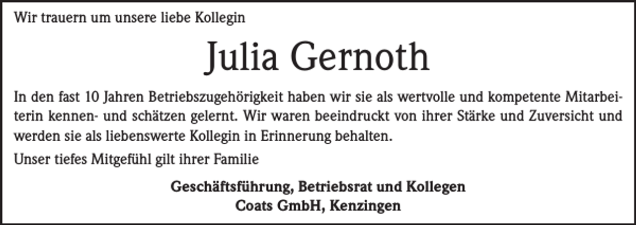 <p>Wir trauern um unsere liebe Kollegin</p><p>Julia Gernoth<br />In den fast 10 Jahren Betriebszugehörigkeit haben wir sie als wertvolle und kompetente Mitarbeiterin kennen- und schätzen gelernt. Wir waren beeindruckt von ihrer Stärke und Zuversicht und<br />werden sie als liebenswerte Kollegin in Erinnerung behalten.<br />Unser tiefes Mitgefühl gilt ihrer Familie<br />Geschäftsführung, Betriebsrat und Kollegen<br />Coats GmbH, Kenzingen</p>