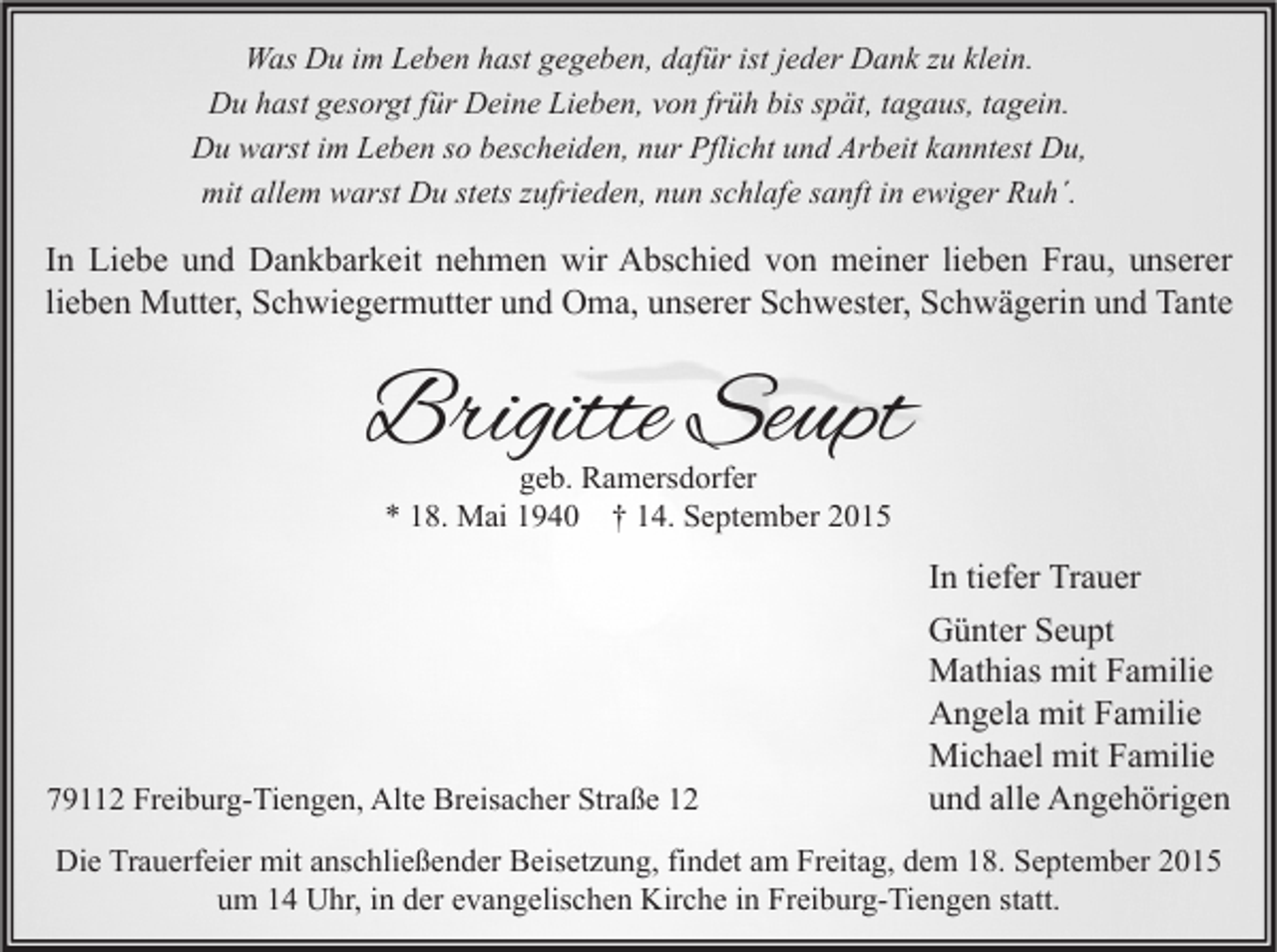 <p>Was Du im Leben hast gegeben, dafür ist jeder Dank zu klein.<br />Du hast gesorgt für Deine Lieben, von früh bis spät, tagaus, tagein.<br />Du warst im Leben so bescheiden, nur Pflicht und Arbeit kanntest Du,<br />mit allem warst Du stets zufrieden, nun schlafe sanft in ewiger Ruh´.</p><p>In Liebe und Dankbarkeit nehmen wir Abschied von meiner lieben Frau, unserer<br />lieben Mutter, Schwiegermutter und Oma, unserer Schwester, Schwägerin und Tante</p><p>Brigitte Seupt<br />geb. Ramersdorfer<br />* 18. Mai 1940 † 14. September 2015</p><p>79112 Freiburg-Tiengen, Alte Breisacher Straße 12</p><p>In tiefer Trauer<br />Günter Seupt<br />Mathias mit Familie<br />Angela mit Familie<br />Michael mit Familie<br />und alle Angehörigen</p><p>Die Trauerfeier mit anschließender Beisetzung, findet am Freitag, dem 18. September 2015<br />um 14 Uhr, in der evangelischen Kirche in Freiburg-Tiengen statt.</p>