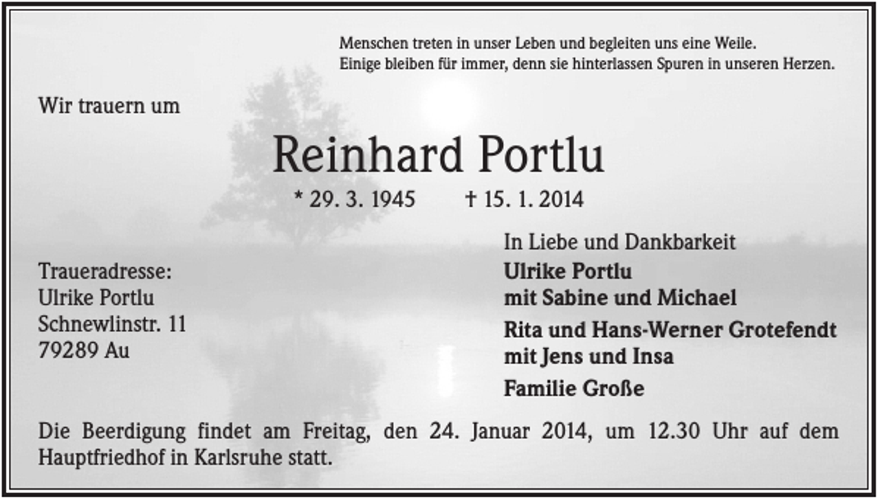 <p>Menschen treten in unser Leben und begleiten uns eine Weile.<br />Einige bleiben für immer, denn sie hinterlassen Spuren in unseren Herzen.</p><p>Wir trauern um</p><p>Reinhard Portlu<br />* 29. 3. 1945<br />Traueradresse:<br />Ulrike Portlu<br />Schnewlinstr. 11<br />79289 Au</p><p>† 15. 1. 2014<br />In Liebe und Dankbarkeit<br />Ulrike Portlu<br />mit Sabine und Michael<br />Rita und Hans-Werner Grotefendt<br />mit Jens und Insa<br />Familie Große</p><p>Die Beerdigung findet am Freitag, den 24. Januar 2014, um 12.30 Uhr auf dem<br />Hauptfriedhof in Karlsruhe statt.</p>