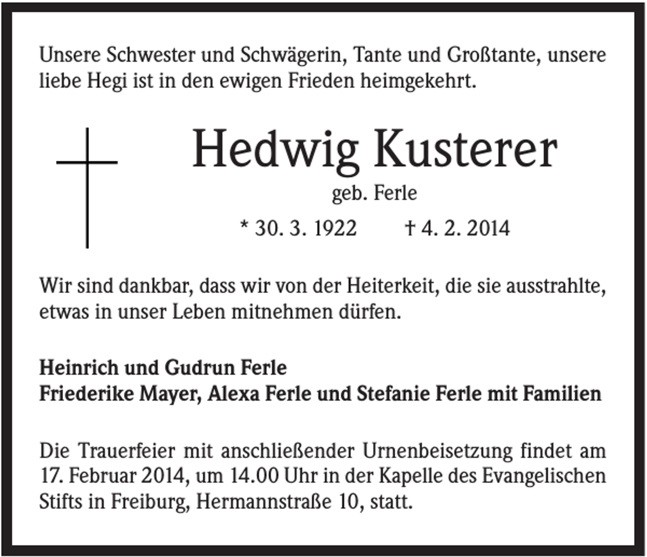 <p>Unsere Schwester und Schwägerin, Tante und Großtante, unsere<br />liebe Hegi ist in den ewigen Frieden heimgekehrt.</p><p>Hedwig Kusterer<br />geb. Ferle<br />* 30. 3. 1922</p><p>† 4. 2. 2014</p><p>Wir sind dankbar, dass wir von der Heiterkeit, die sie ausstrahlte,<br />etwas in unser Leben mitnehmen dürfen.<br />Heinrich und Gudrun Ferle<br />Friederike Mayer, Alexa Ferle und Stefanie Ferle mit Familien<br />Die Trauerfeier mit anschließender Urnenbeisetzung findet am<br />17. Februar 2014, um 14.00 Uhr in der Kapelle des Evangelischen<br />Stifts in Freiburg, Hermannstraße 10, statt.</p>