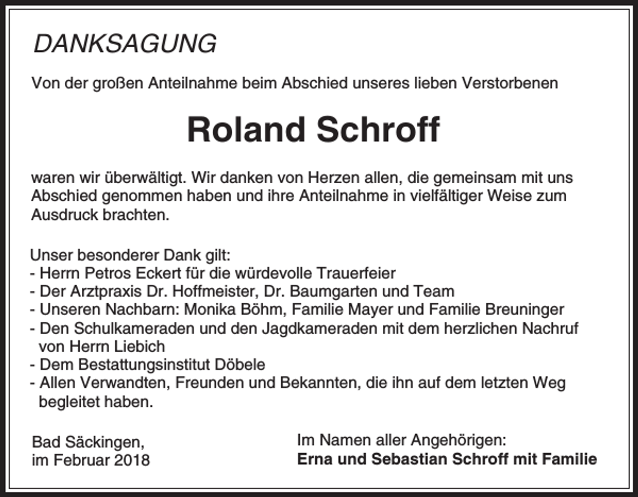<p>DANKSAGUNG<br />Von der großen Anteilnahme beim Abschied unseres lieben Verstorbenen</p><p>Roland Schroff<br />waren wir überwältigt. Wir danken von Herzen allen, die gemeinsam mit uns<br />Abschied genommen haben und ihre Anteilnahme in vielfältiger Weise zum<br />Ausdruck brachten.<br />Unser besonderer Dank gilt:<br />- Herrn Petros Eckert für die würdevolle Trauerfeier<br />- Der Arztpraxis Dr. Hoffmeister, Dr. Baumgarten und Team<br />- Unseren Nachbarn: Monika Böhm, Familie Mayer und Familie Breuninger<br />- Den Schulkameraden und den Jagdkameraden mit dem herzlichen Nachruf<br />von Herrn Liebich<br />- Dem Bestattungsinstitut Döbele<br />- Allen Verwandten, Freunden und Bekannten, die ihn auf dem letzten Weg<br />begleitet haben.<br />Bad Säckingen,<br />im Februar 2018</p><p>Im Namen aller Angehörigen:<br />Erna und Sebastian Schroff mit Familie</p>