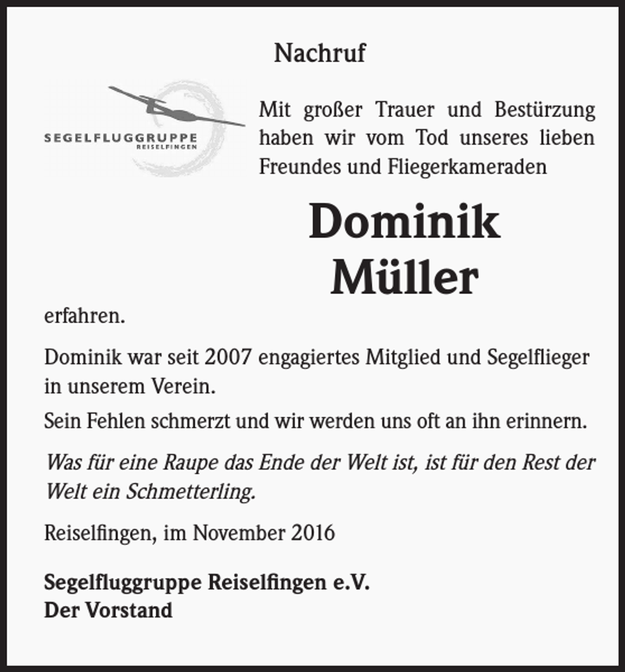 <p>Nachruf<br />Mit großer Trauer und Bestürzung<br />haben wir vom Tod unseres lieben<br />Freundes und Fliegerkameraden</p><p>erfahren.</p><p>Dominik<br />Müller</p><p>Dominik war seit 2007 engagiertes Mitglied und Segelflieger<br />in unserem Verein.<br />Sein Fehlen schmerzt und wir werden uns oft an ihn erinnern.</p><p>Was für eine Raupe das Ende der Welt ist, ist für den Rest der<br />Welt ein Schmetterling.<br />Reiselfingen, im November 2016<br />Segelfluggruppe Reiselfingen e.V.<br />Der Vorstand</p>