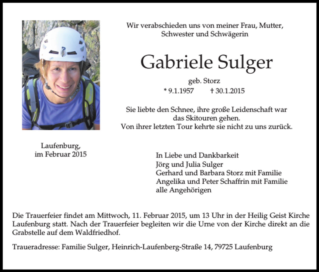 <p>Wir verabschieden uns von meiner Frau, Mutter,<br />Schwester und Schwägerin</p><p>Gabriele Sulger<br />geb. Storz<br />* 9.1.1957<br />† 30.1.2015<br />Sie liebte den Schnee, ihre große Leidenschaft war<br />das Skitouren gehen.<br />Von ihrer letzten Tour kehrte sie nicht zu uns zurück.<br />Laufenburg,<br />im Februar 2015</p><p>In Liebe und Dankbarkeit<br />Jörg und Julia Sulger<br />Gerhard und Barbara Storz mit Familie<br />Angelika und Peter Schaffrin mit Familie<br />alle Angehörigen</p><p>Die Trauerfeier findet am Mittwoch, 11. Februar 2015, um 13 Uhr in der Heilig Geist Kirche<br />Laufenburg statt. Nach der Trauerfeier begleiten wir die Urne von der Kirche direkt an die<br />Grabstelle auf dem Waldfriedhof.<br />Traueradresse: Familie Sulger, Heinrich-Laufenberg-Straße 14, 79725 Laufenburg</p>