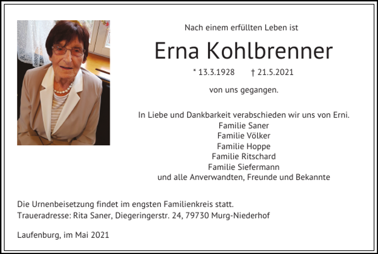 <p>Nach einem erfüllten Leben ist</p><p>Erna Kohlbrenner<br />* 13.3.1928</p><p>† 21.5.2021</p><p>von uns gegangen.<br />In Liebe und Dankbarkeit verabschieden wir uns von Erni.<br />Familie Saner<br />Familie Völker<br />Familie Hoppe<br />Familie Ritschard<br />Familie Siefermann<br />und alle Anverwandten, Freunde und Bekannte<br />Die Urnenbeisetzung findet im engsten Familienkreis statt.<br />Traueradresse: Rita Saner, Diegeringerstr. 24, 79730 Murg-Niederhof<br />Laufenburg, im Mai 2021</p>