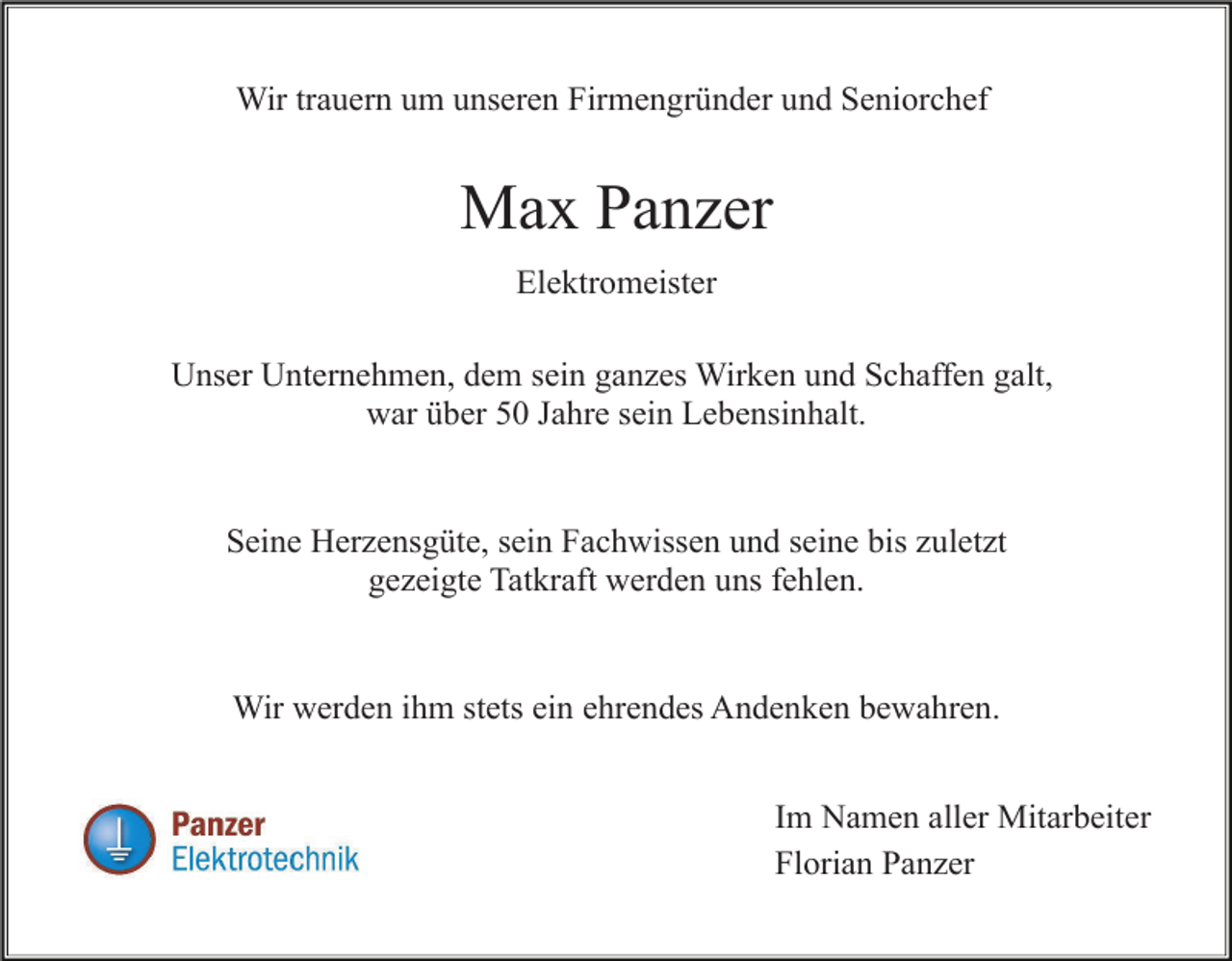 <p>Wir trauern um unseren Firmengründer und Seniorchef</p><p>Max Panzer<br />Elektromeister<br />Unser Unternehmen, dem sein ganzes Wirken und Schaffen galt,<br />war über 50 Jahre sein Lebensinhalt.</p><p>Seine Herzensgüte, sein Fachwissen und seine bis zuletzt<br />gezeigte Tatkraft werden uns fehlen.</p><p>Wir werden ihm stets ein ehrendes Andenken bewahren.<br />Im Namen aller Mitarbeiter<br />Florian Panzer</p>