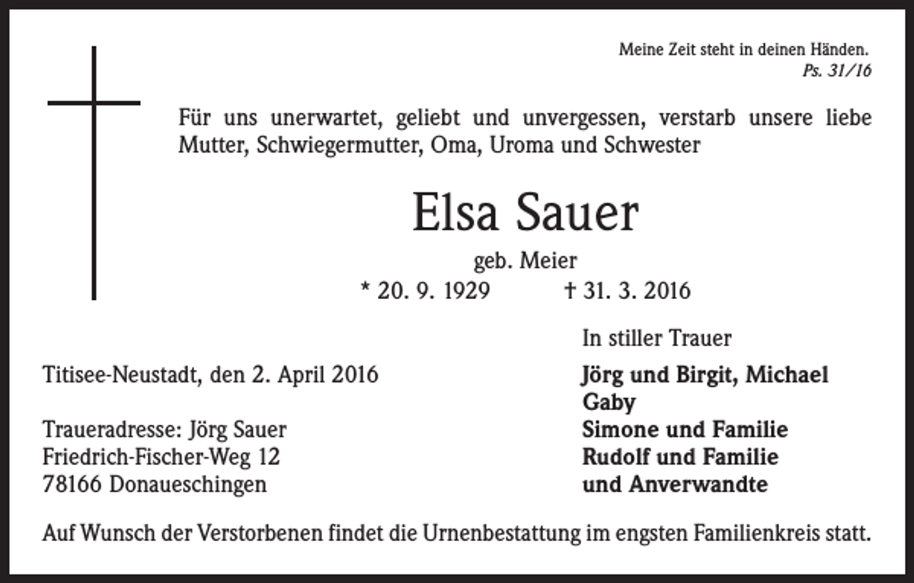 <p>Meine Zeit steht in deinen Händen.</p><p>Ps. 31/16</p><p>Für uns unerwartet, geliebt und unvergessen, verstarb unsere liebe<br />­Mutter, Schwiegermutter, Oma, Uroma und Schwester</p><p>Elsa Sauer<br />geb. Meier<br />* 20. 9. 1929 † 31. 3. 2016</p><p>Titisee-Neustadt, den 2. April 2016</p><p>Traueradresse: Jörg Sauer<br />Friedrich-Fischer-Weg 12<br />78166 Donaueschingen</p><p>In stiller Trauer<br />Jörg und Birgit, Michael<br />Gaby<br />Simone und Familie<br />Rudolf und Familie<br />und Anverwandte</p><p>Auf Wunsch der Verstorbenen findet die Urnenbestattung im engsten Familienkreis statt.</p>