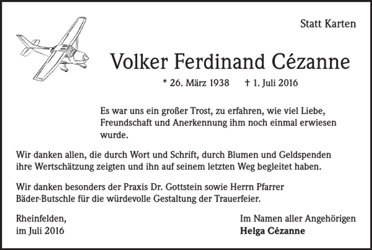 <p>Statt Karten</p><p>Volker Ferdinand Cézanne<br />* 26. März 1938 † 1. Juli 2016<br />Es war uns ein großer Trost, zu erfahren, wie viel Liebe,<br />Freundschaft und Anerkennung ihm noch einmal erwiesen<br />wurde.<br />Wir danken allen, die durch Wort und Schrift, durch Blumen und Geldspenden<br />ihre Wertschätzung zeigten und ihn auf seinem letzten Weg begleitet haben.<br />Wir danken besonders der Praxis Dr. Gottstein sowie Herrn Pfarrer<br />Bäder-Butschle für die würdevolle Gestaltung der Trauerfeier.<br />Rheinfelden,<br />im Juli 2016</p><p>Im Namen aller Angehörigen<br />Helga Cézanne</p>