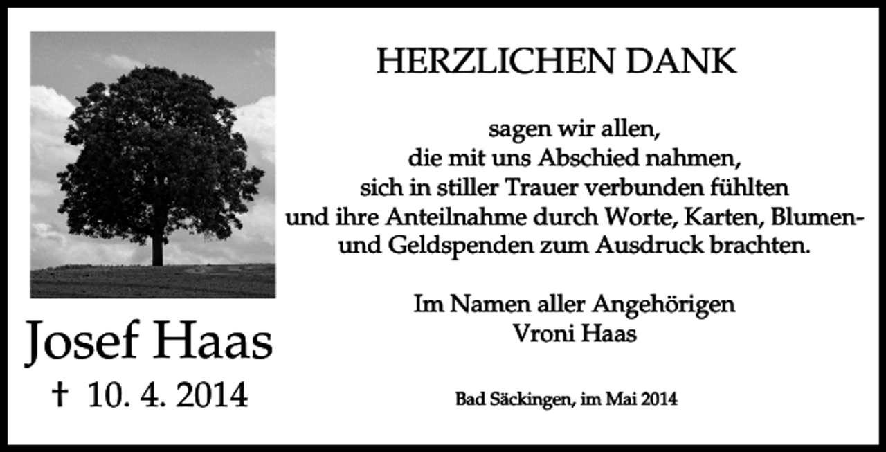 <p>HERZLICHEN DANK<br />sagen wir allen,<br />die mit uns Abschied nahmen,<br />sich in stiller Trauer verbunden fühlten<br />und ihre Anteilnahme durch Worte, Karten, Blumenund Geldspenden zum Ausdruck brachten.</p><p>Josef Haas<br />† 10. 4. 2014</p><p>Im Namen aller Angehörigen<br />Vroni Haas<br />Bad Säckingen, im Mai 2014</p>