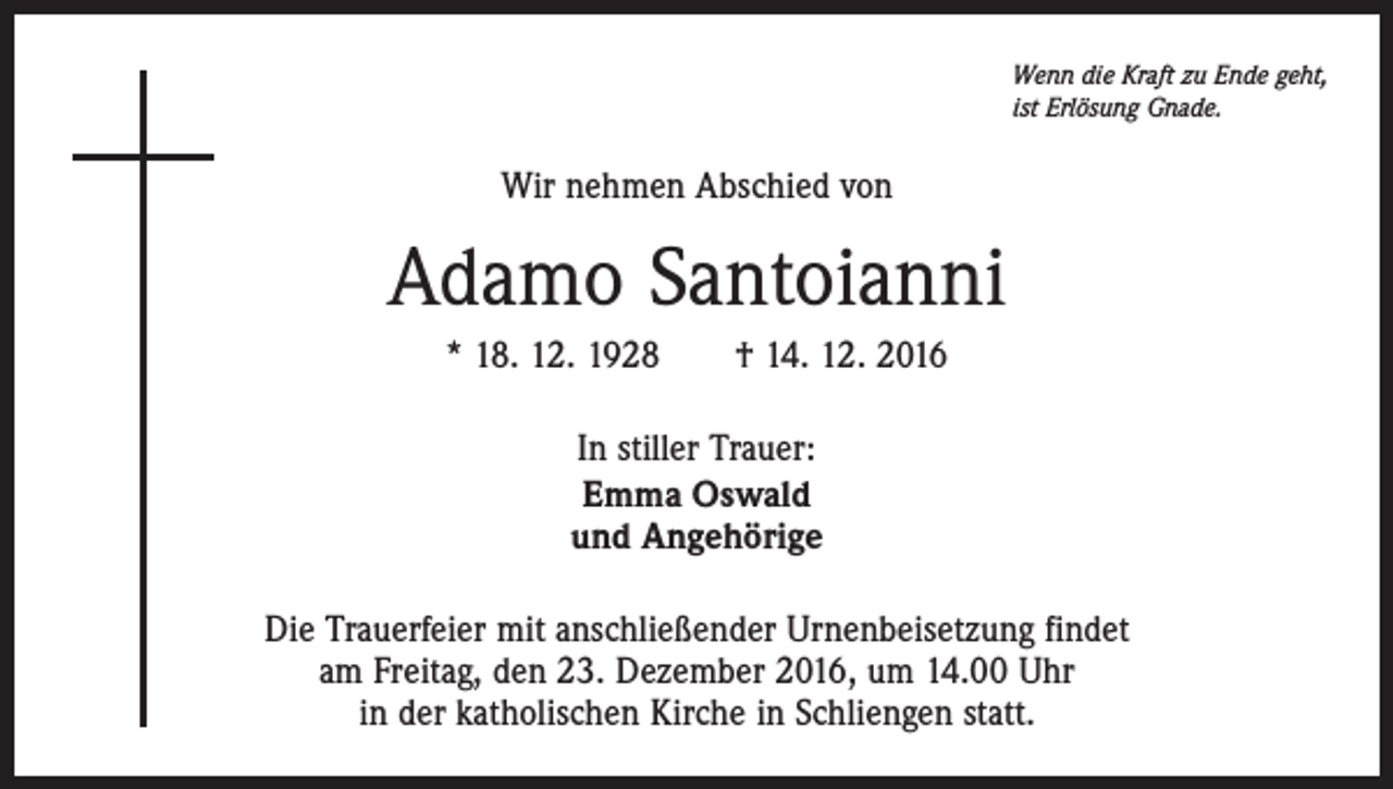 <p>Wenn die Kraft zu Ende geht,<br />ist Erlösung Gnade.</p><p>Wir nehmen Abschied von</p><p>Adamo Santoianni<br />* 18. 12. 1928 † 14. 12. 2016<br />In stiller Trauer:<br />Emma Oswald<br />und Angehörige<br />Die Trauerfeier mit anschließender Urnenbeisetzung findet<br />am Freitag, den 23. Dezember 2016, um 14.00 Uhr<br />in der katholischen Kirche in Schliengen statt.</p>