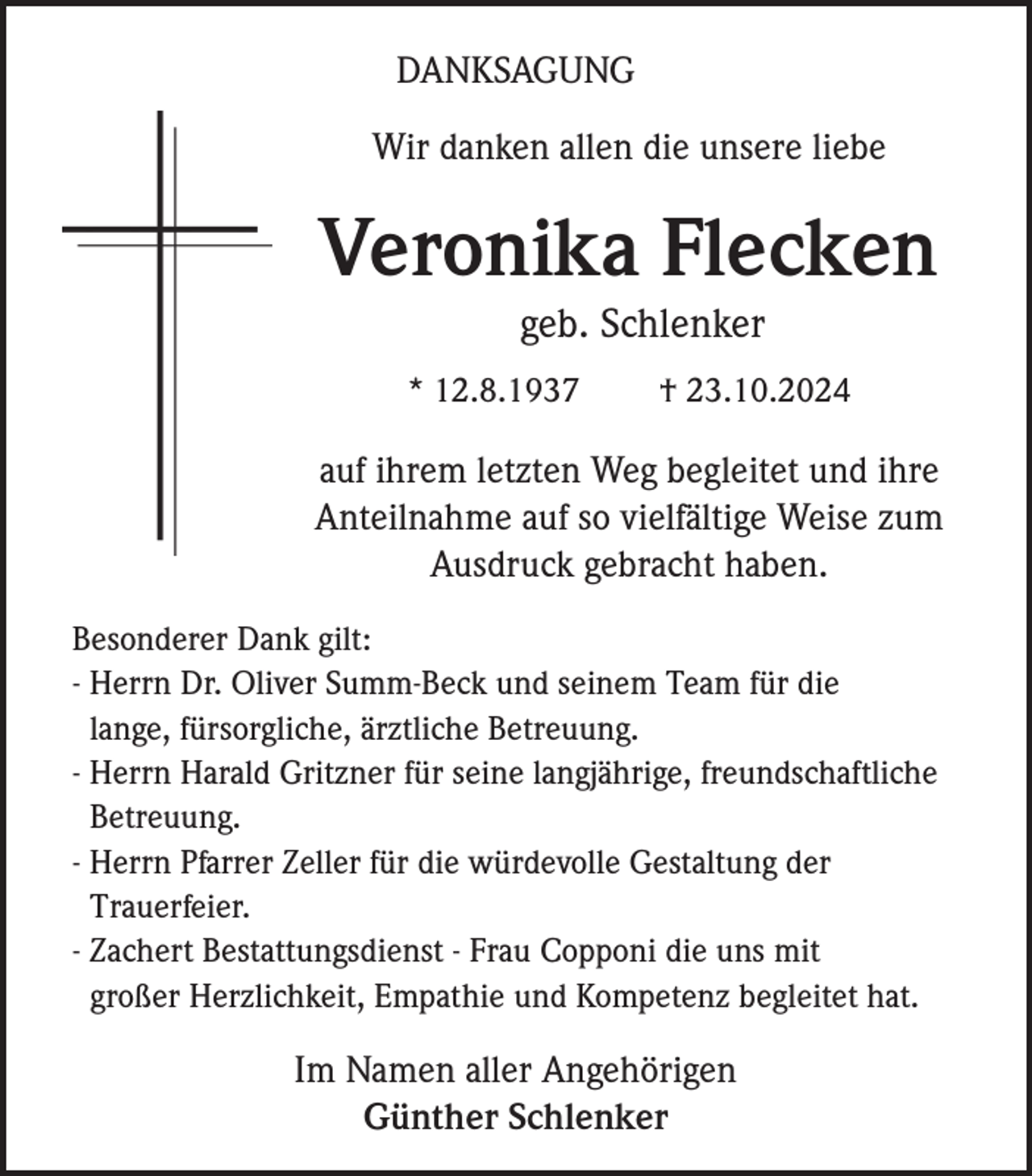 <p>DANKSAGUNG<br />Wir danken allen die unsere liebe</p><p>Veronika Flecken<br />geb. Schlenker<br />* 12.8.1937</p><p>† 23.10.2024</p><p>auf ihrem letzten Weg begleitet und ihre<br />Anteilnahme auf so vielfältige Weise zum<br />Ausdruck gebracht haben.<br />Besonderer Dank gilt:<br />- Herrn Dr. Oliver Summ-Beck und seinem Team für die<br />lange, fürsorgliche, ärztliche Betreuung.<br />- Herrn Harald Gritzner für seine langjährige, freundschaftliche<br />Betreuung.<br />- Herrn Pfarrer Zeller für die würdevolle Gestaltung der<br />Trauerfeier.<br />- Zachert Bestattungsdienst - Frau Copponi die uns mit<br />großer Herzlichkeit, Empathie und Kompetenz begleitet hat.</p><p>Im Namen aller Angehörigen<br />Günther Schlenker</p>