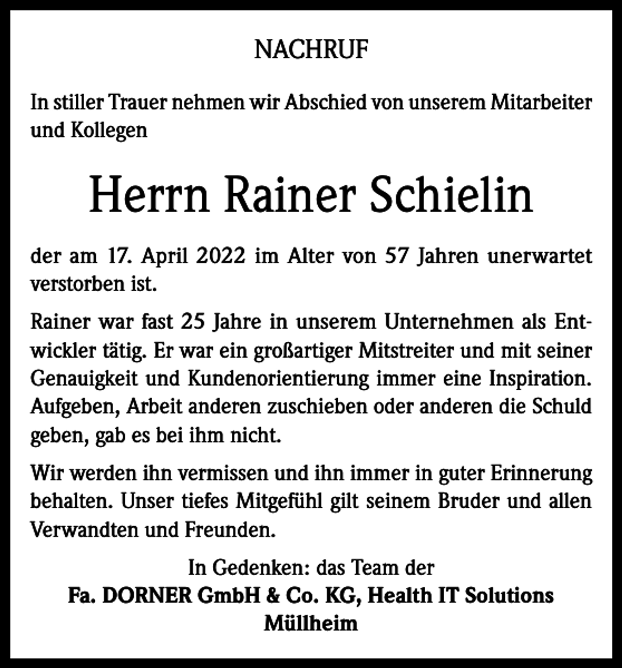 <p>NACHRUF<br />In stiller Trauer nehmen wir Abschied von unserem Mitarbeiter<br />und Kollegen</p><p>Herrn Rainer Schielin<br />der am 17. April 2022 im Alter von 57 Jahren unerwartet<br />verstorben ist.<br />Rainer war fast 25 Jahre in unserem Unternehmen als Entwickler tätig. Er war ein großartiger Mitstreiter und mit seiner<br />Genauigkeit und Kundenorientierung immer eine Inspiration.<br />Aufgeben, Arbeit anderen zuschieben oder anderen die Schuld<br />geben, gab es bei ihm nicht.<br />Wir werden ihn vermissen und ihn immer in guter Erinnerung<br />behalten. Unser tiefes Mitgefühl gilt seinem Bruder und allen<br />Verwandten und Freunden.<br />In Gedenken: das Team der<br />Fa. DORNER GmbH &amp; Co. KG, Health IT Solutions<br />Müllheim</p>