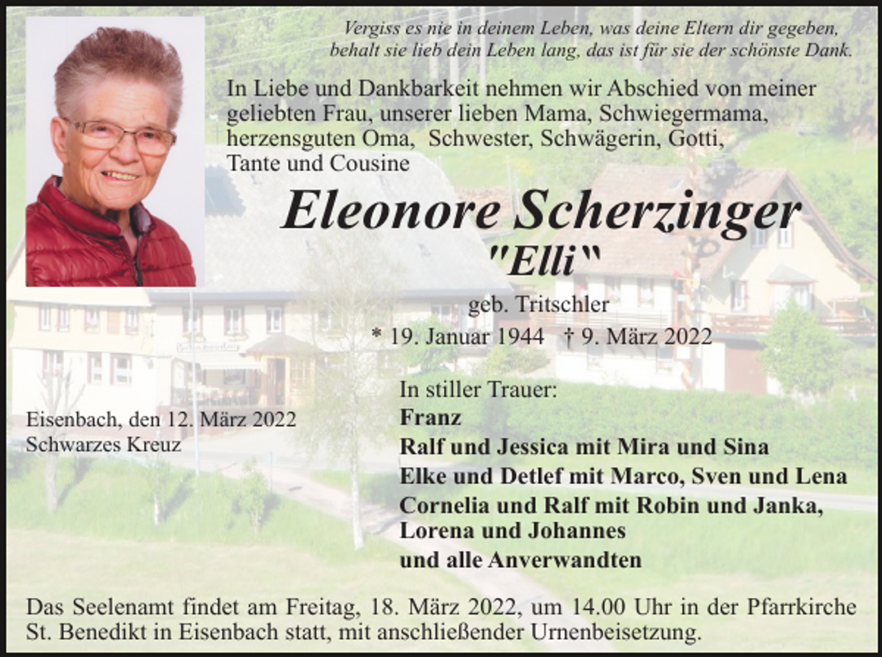 <p>Vergiss es nie in deinem Leben, was deine Eltern dir gegeben,<br />behalt sie lieb dein Leben lang, das ist für sie der schönste Dank.</p><p>In Liebe und Dankbarkeit nehmen wir Abschied von meiner<br />geliebten Frau, unserer lieben Mama, Schwiegermama,<br />herzensguten Oma, Schwester, Schwägerin, Gotti,<br />Tante und Cousine</p><p>Eleonore Scherzinger<br />″Elli‶<br />geb. Tritschler<br />* 19. Januar 1944 † 9. März 2022</p><p>Eisenbach, den 12. März 2022<br />Schwarzes Kreuz</p><p>In stiller Trauer:<br />Franz<br />Ralf und Jessica mit Mira und Sina<br />Elke und Detlef mit Marco, Sven und Lena<br />Cornelia und Ralf mit Robin und Janka,<br />Lorena und Johannes<br />und alle Anverwandten</p><p>Das Seelenamt findet am Freitag, 18. März 2022, um 14.00 Uhr in der Pfarrkirche<br />St. Benedikt in Eisenbach statt, mit anschließender Urnenbeisetzung.</p>