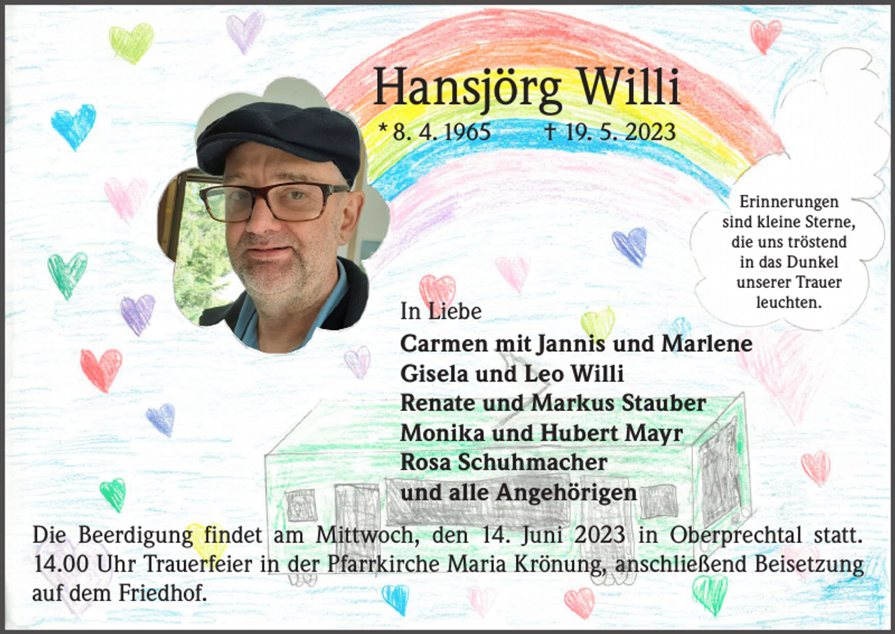 <p>Hansjörg Willi<br />* 8. 4. 1965 † 19. 5. 2023</p><p>Erinnerungen<br />sind kleine Sterne,<br />die uns tröstend<br />in das Dunkel<br />unserer Trauer<br />leuchten.</p><p>In Liebe<br />Carmen mit Jannis und Marlene<br />Gisela und Leo Willi<br />Renate und Markus Stauber<br />Monika und Hubert Mayr<br />Rosa Schuhmacher<br />und alle Angehörigen</p><p>Die Beerdigung findet am Mittwoch, den 14. Juni 2023 in Oberprechtal statt.<br />14.00 Uhr Trauerfeier in der Pfarrkirche Maria Krönung, anschließend Beisetzung<br />auf dem Friedhof.</p>