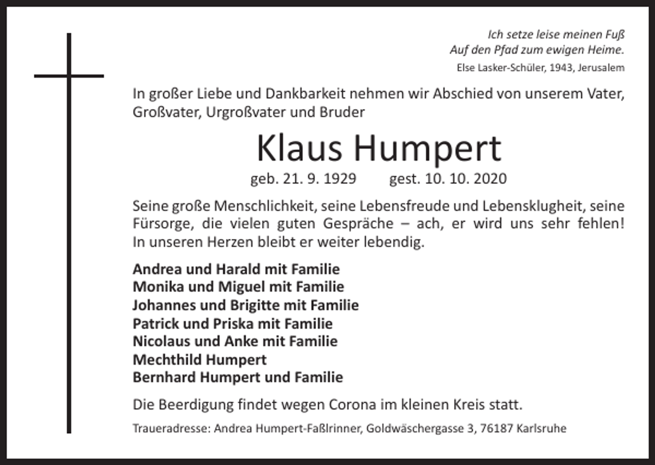 <p>Ich setze leise meinen Fuß<br />Auf den Pfad zum ewigen Heime.<br />Else Lasker-Schüler, 1943, Jerusalem</p><p>In großer Liebe und Dankbarkeit nehmen wir Abschied von unserem Vater,<br />Großvater, Urgroßvater und Bruder</p><p>Klaus Humpert</p><p>geb. 21. 9. 1929 gest. 10. 10. 2020<br />Seine große Menschlichkeit, seine Lebensfreude und Lebensklugheit, seine<br />Fürsorge, die vielen guten Gespräche – ach, er wird uns sehr fehlen!<br />In unseren Herzen bleibt er weiter lebendig.<br />Andrea und Harald mit Familie<br />Monika und Miguel mit Familie<br />Johannes und Brigitte mit Familie<br />Patrick und Priska mit Familie<br />Nicolaus und Anke mit Familie<br />Mechthild Humpert<br />Bernhard Humpert und Familie<br />Die Beerdigung findet wegen Corona im kleinen Kreis statt.<br />Traueradresse: Andrea Humpert-Faßlrinner, Goldwäschergasse 3, 76187 Karlsruhe</p>