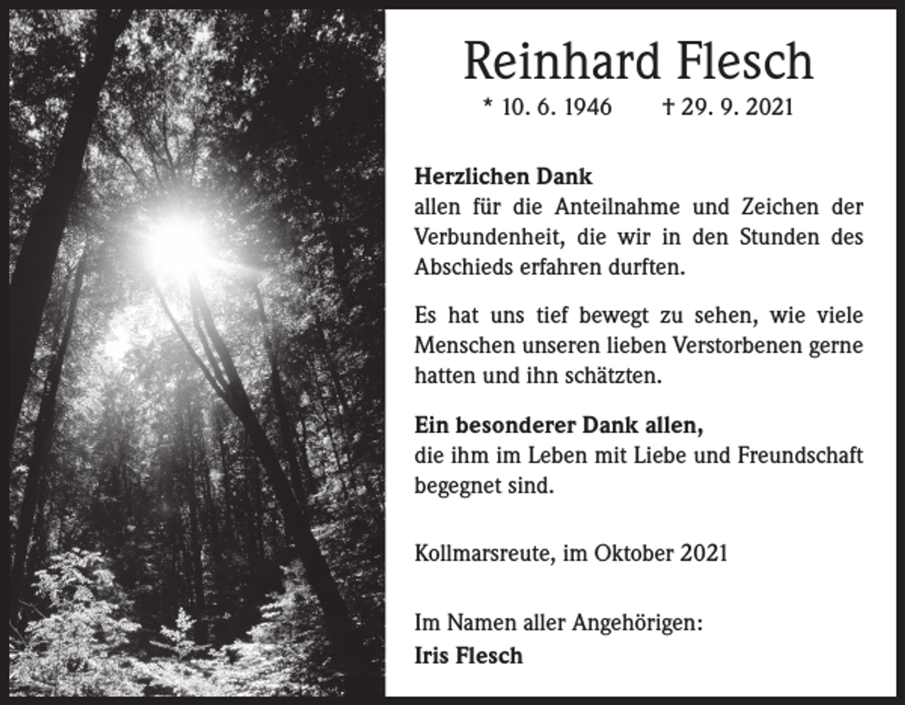 <p>Reinhard Flesch<br />* 10. 6. 1946 † 29. 9. 2021<br />Herzlichen Dank<br />allen für die Anteilnahme und Zeichen der<br />Verbundenheit, die wir in den Stunden des<br />Abschieds erfahren durften.<br />Es hat uns tief bewegt zu sehen, wie viele<br />Menschen unseren lieben Verstorbenen gerne<br />hatten und ihn schätzten.<br />Ein besonderer Dank allen,<br />die ihm im Leben mit Liebe und Freundschaft<br />begegnet sind.<br />Kollmarsreute, im Oktober 2021<br />Im Namen aller Angehörigen:<br />Iris Flesch</p>
