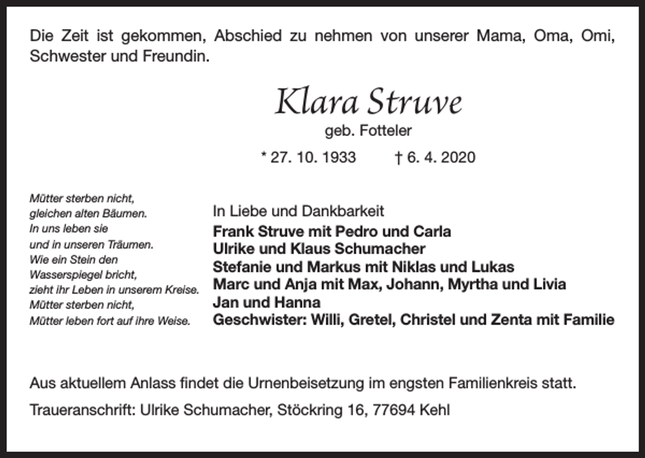 <p>Die Zeit ist gekommen, Abschied zu nehmen von unserer Mama, Oma, Omi,<br />Schwester und Freundin.</p><p>Klara Struve<br />geb. Fotteler</p><p>* 27. 10. 1933<br />Mütter sterben nicht,<br />gleichen alten Bäumen.<br />In uns leben sie<br />und in unseren Träumen.<br />Wie ein Stein den<br />Wasserspiegel bricht,<br />zieht ihr Leben in unserem Kreise.<br />Mütter sterben nicht,<br />Mütter leben fort auf ihre Weise.</p><p>† 6. 4. 2020</p><p>In Liebe und Dankbarkeit<br />Frank Struve mit Pedro und Carla<br />Ulrike und Klaus Schumacher<br />Stefanie und Markus mit Niklas und Lukas<br />Marc und Anja mit Max, Johann, Myrtha und Livia<br />Jan und Hanna<br />Geschwister: Willi, Gretel, Christel und Zenta mit Familie</p><p>Aus aktuellem Anlass findet die Urnenbeisetzung im engsten Familienkreis statt.<br />Traueranschrift: Ulrike Schumacher, Stöckring 16, 77694 Kehl</p>