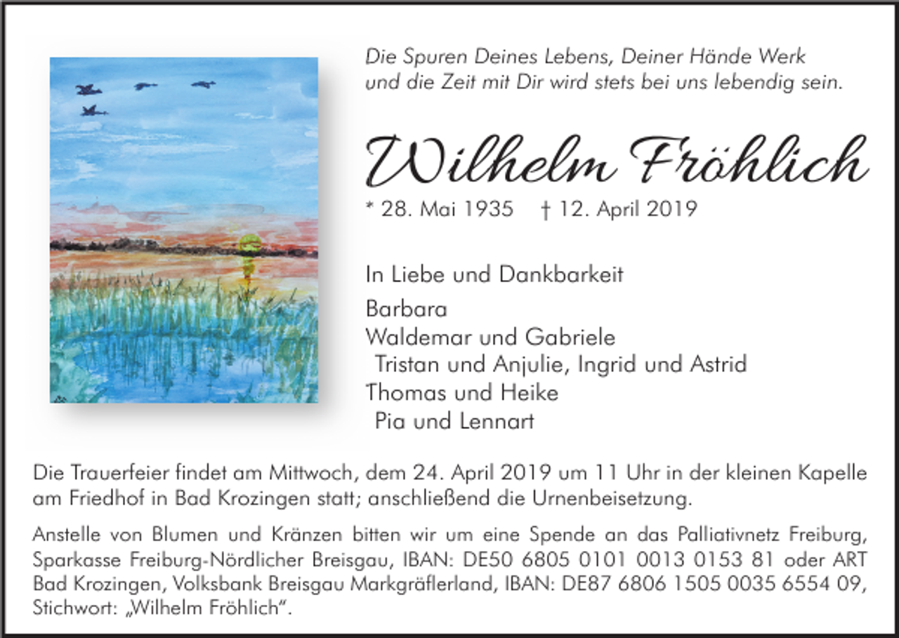 <p>Die Spuren Deines Lebens, Deiner Hände Werk<br />und die Zeit mit Dir wird stets bei uns lebendig sein.</p><p>Wilhelm Fröhlich<br />* 28. Mai 1935</p><p>† 12. April 2019</p><p>In Liebe und Dankbarkeit<br />Barbara<br />Waldemar und Gabriele<br />Tristan und Anjulie, Ingrid und Astrid<br />Thomas und Heike<br />Pia und Lennart<br />Die Trauerfeier findet am Mittwoch, dem 24. April 2019 um 11 Uhr in der kleinen Kapelle<br />am Friedhof in Bad Krozingen statt; anschließend die Urnenbeisetzung.<br />Anstelle von Blumen und Kränzen bitten wir um eine Spende an das Palliativnetz Freiburg,<br />Sparkasse Freiburg-Nördlicher Breisgau, IBAN: DE50 6805 0101 0013 0153 81 oder ART<br />Bad Krozingen, Volksbank Breisgau Markgräflerland, IBAN: DE87 6806 1505 0035 6554 09,<br />Stichwort: „Wilhelm Fröhlich“.</p>