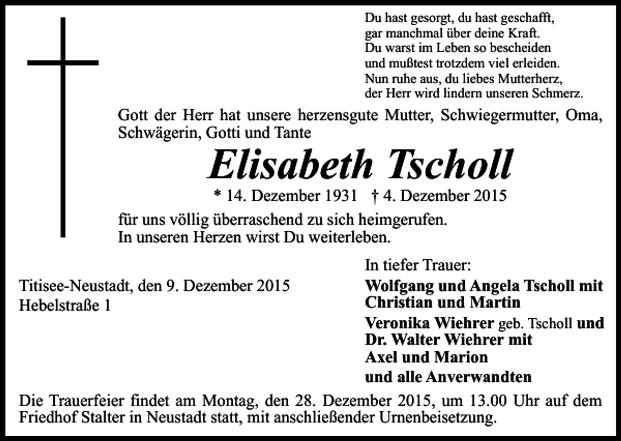<p>Du hast gesorgt, du hast geschafft,<br />gar manchmal über deine Kraft.<br />Du warst im Leben so bescheiden<br />und mußtest trotzdem viel erleiden.<br />Nun ruhe aus, du liebes Mutterherz,<br />der Herr wird lindern unseren Schmerz.</p><p>Gott der Herr hat unsere herzensgute Mutter, Schwiegermutter, Oma,<br />Schwägerin, Gotti und Tante</p><p>Elisabeth Tscholl</p><p>* 14. Dezember 1931 † 4. Dezember 2015<br />für uns völlig überraschend zu sich heimgerufen.<br />In unseren Herzen wirst Du weiterleben.</p><p>In tiefer Trauer:<br />Wolfgang und Angela Tscholl mit<br />Christian und Martin<br />Veronika Wiehrer geb. Tscholl und<br />Dr. Walter Wiehrer mit<br />Axel und Marion<br />und alle Anverwandten<br />Die Trauerfeier findet am Montag, den 28. Dezember 2015, um 13.00 Uhr auf dem<br />Friedhof Stalter in Neustadt statt, mit anschließender Urnenbeisetzung.<br />Titisee-Neustadt, den 9. Dezember 2015<br />Hebelstraße 1</p>