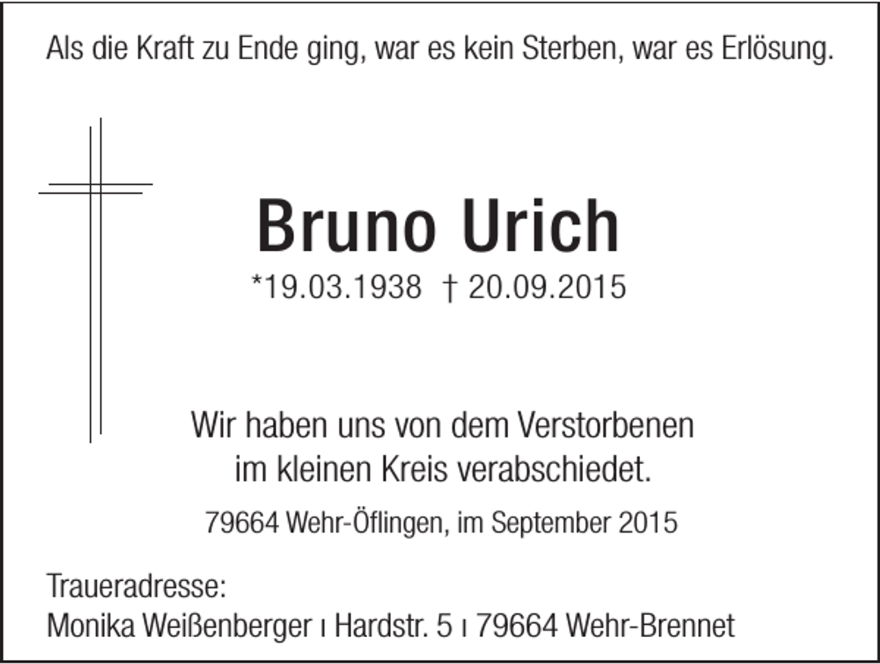 <p>Als die Kraft zu Ende ging, war es kein Sterben, war es Erlösung.</p><p>Bruno Urich</p><p>*19.03.1938 † 20.09.2015</p><p>Wir haben uns von dem Verstorbenen<br />im kleinen Kreis verabschiedet.<br />79664 Wehr-Öflingen, im September 2015</p><p>Traueradresse:<br />Monika Weißenberger ı Hardstr. 5 ı 79664 Wehr-Brennet</p>