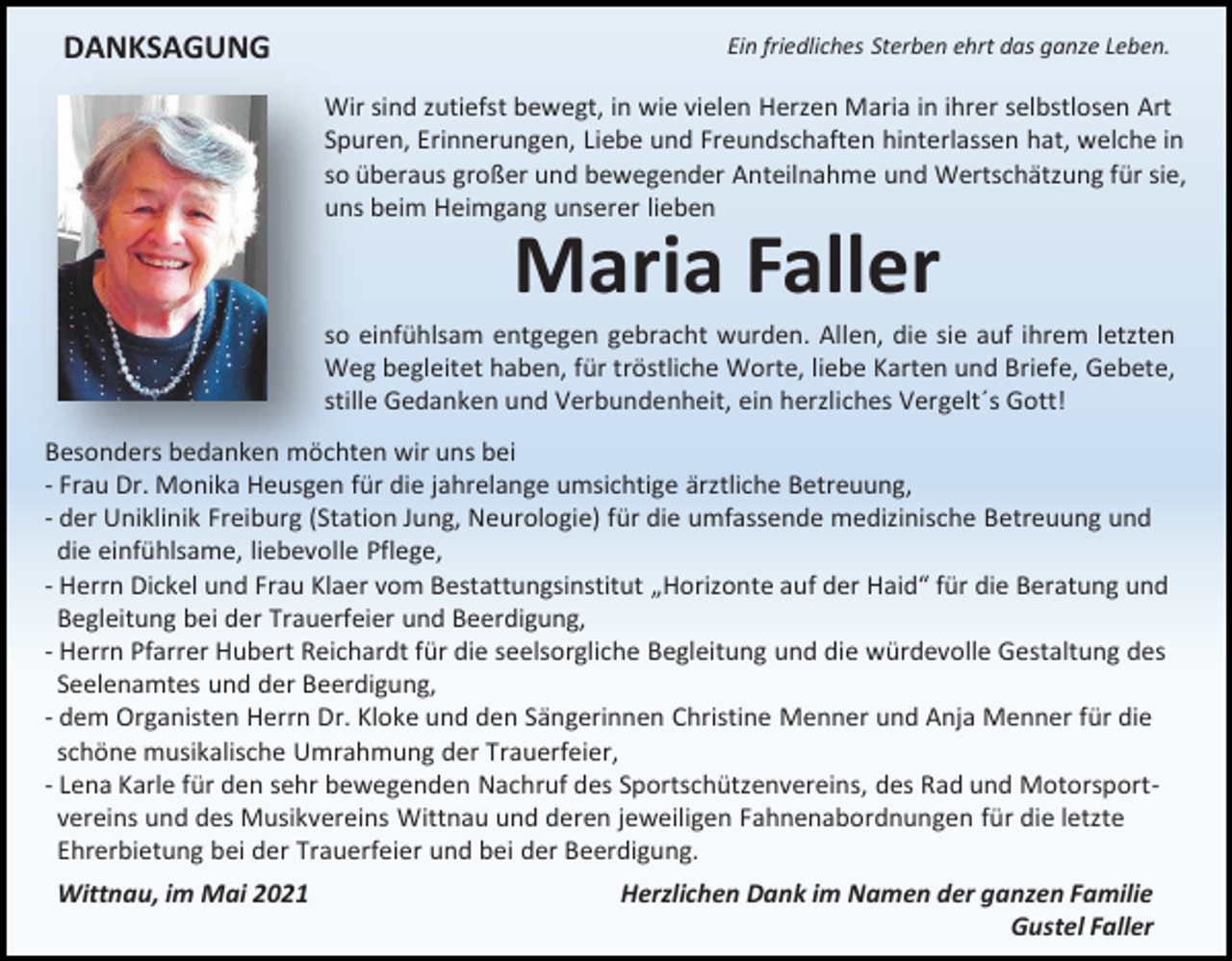 <p>DANKSAGUNG</p><p>Ein friedliches Sterben ehrt das ganze Leben.</p><p>Wir sind zutiefst bewegt, in wie vielen Herzen Maria in ihrer selbstlosen Art<br />Spuren, Erinnerungen, Liebe und Freundschaften hinterlassen hat, welche in<br />so überaus großer und bewegender Anteilnahme und Wertschätzung für sie,<br />uns beim Heimgang unserer lieben</p><p>Maria Faller<br />so einfühlsam entgegen gebracht wurden. Allen, die sie auf ihrem letzten<br />Weg begleitet haben, für tröstliche Worte, liebe Karten und Briefe, Gebete,<br />stille Gedanken und Verbundenheit, ein herzliches Vergelt´s Gott!</p><p>Besonders bedanken möchten wir uns bei<br />- Frau Dr. Monika Heusgen für die jahrelange umsichtige ärztliche Betreuung,<br />- der Uniklinik Freiburg (Station Jung, Neurologie) für die umfassende medizinische Betreuung und<br />die einfühlsame, liebevolle Pflege,<br />- Herrn Dickel und Frau Klaer vom Bestattungsinstitut „Horizonte auf der Haid“ für die Beratung und<br />Begleitung bei der Trauerfeier und Beerdigung,<br />- Herrn Pfarrer Hubert Reichardt für die seelsorgliche Begleitung und die würdevolle Gestaltung des<br />Seelenamtes und der Beerdigung,<br />- dem Organisten Herrn Dr. Kloke und den Sängerinnen Christine Menner und Anja Menner für die<br />schöne musikalische Umrahmung der Trauerfeier,<br />- Lena Karle für den sehr bewegenden Nachruf des Sportschützenvereins, des Rad und Motorsportvereins und des Musikvereins Wittnau und deren jeweiligen Fahnenabordnungen für die letzte<br />Ehrerbietung bei der Trauerfeier und bei der Beerdigung.<br />Wittnau, im Mai 2021</p><p>Herzlichen Dank im Namen der ganzen Familie<br />Gustel Faller</p>