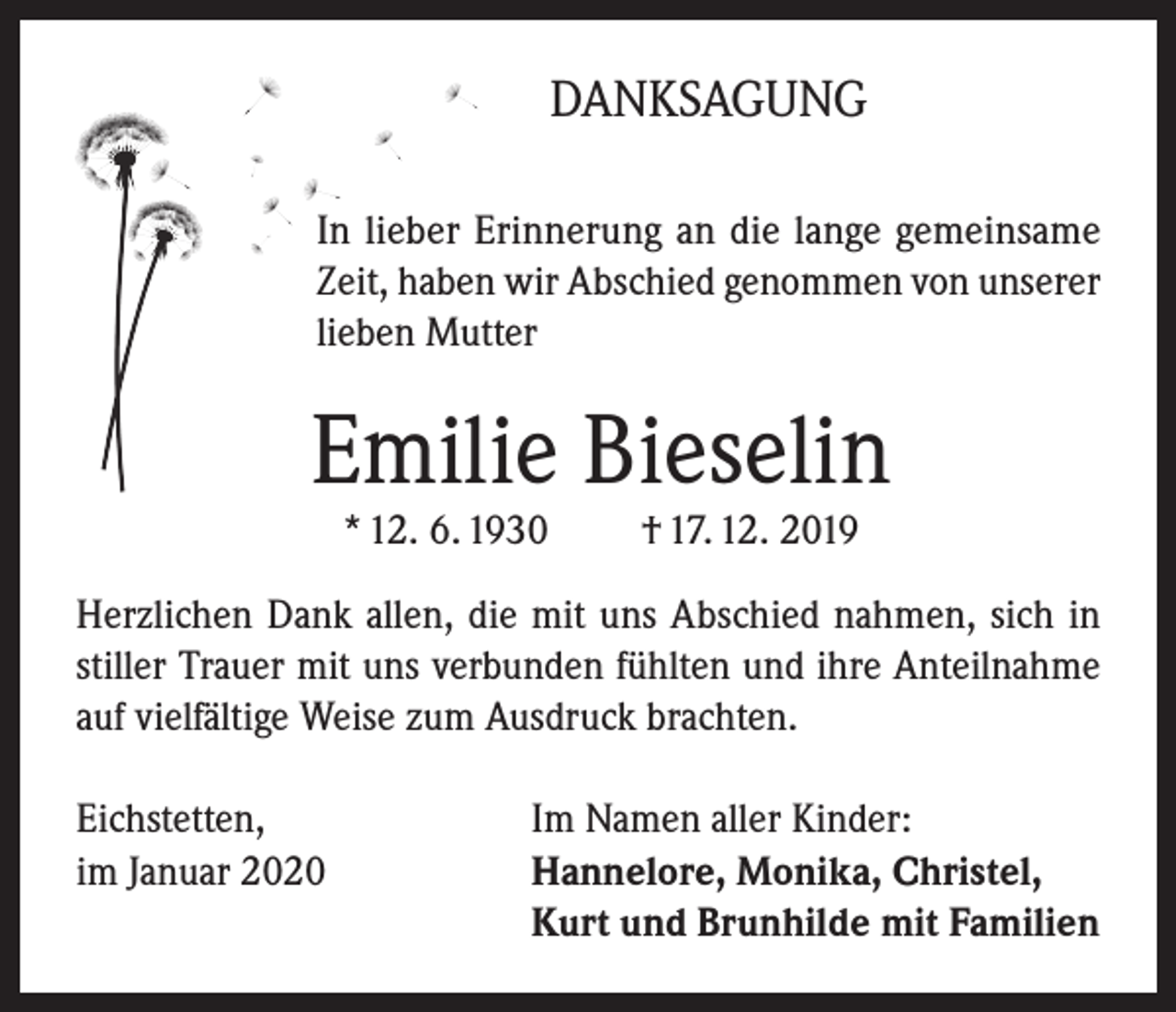 <p>DANKSAGUNG<br />In lieber Erinnerung an die lange gemeinsame<br />Zeit, haben wir Abschied genommen von unserer<br />lieben Mutter</p><p>Emilie Bieselin<br />* 12. 6. 1930</p><p>† 17. 12. 2019</p><p>Herzlichen Dank allen, die mit uns Abschied nahmen, sich in<br />stiller Trauer mit uns verbunden fühlten und ihre Anteilnahme<br />auf vielfältige Weise zum Ausdruck brachten.<br />Eichstetten,<br />Im Namen aller Kinder:<br />im Januar 2020 Hannelore, Monika, Christel,<br />Kurt und Brunhilde mit Familien</p>