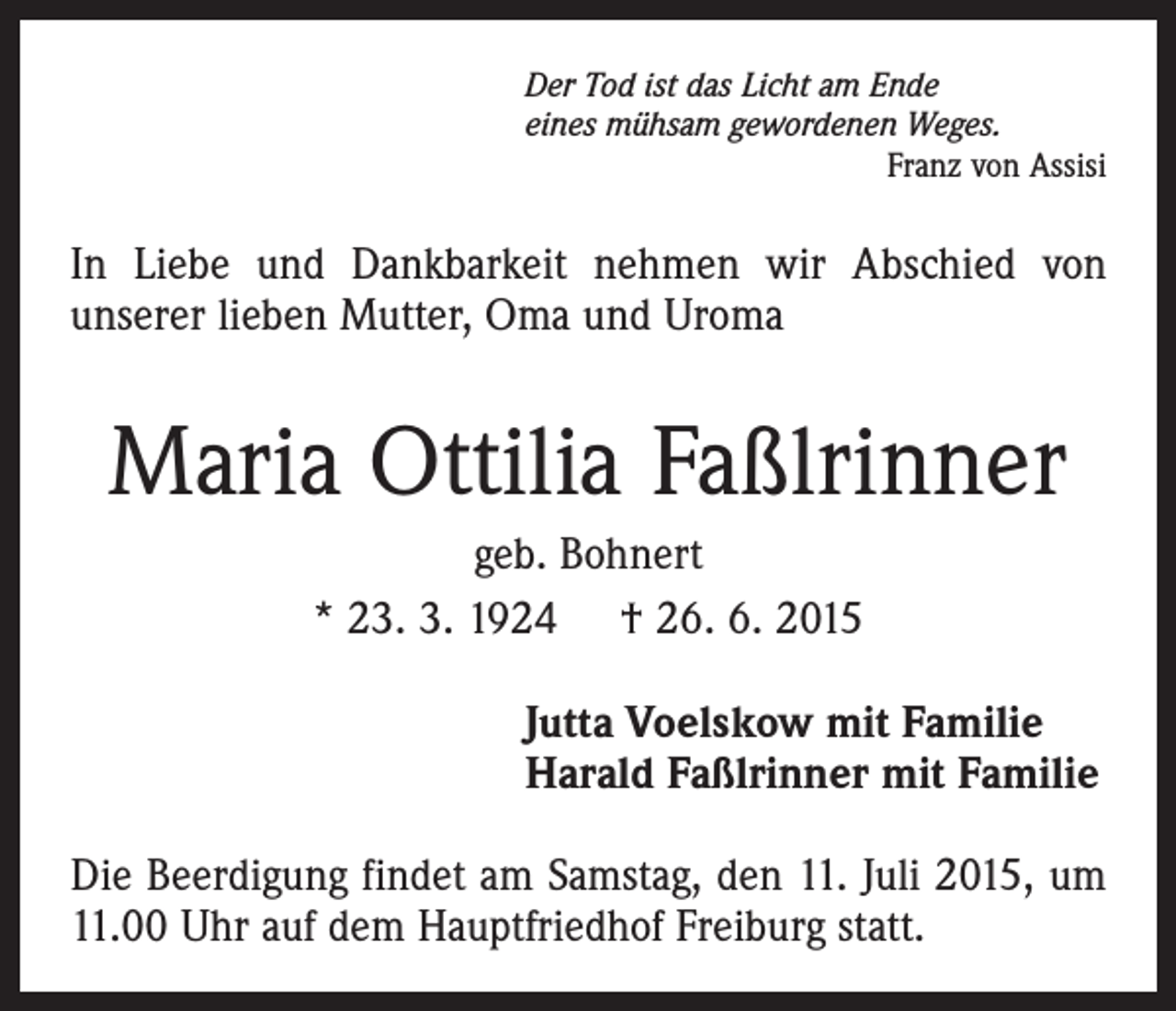 <p>Der Tod ist das Licht am Ende<br />eines mühsam gewordenen Weges.</p><p>Franz von Assisi</p><p>In Liebe und Dankbarkeit nehmen wir Abschied von<br />­unserer lieben Mutter, Oma und Uroma</p><p>Maria Ottilia Faßlrinner<br />geb. Bohnert<br />* 23. 3. 1924 † 26. 6. 2015<br />Jutta Voelskow mit Familie<br />Harald Faßlrinner mit Familie<br />Die Beerdigung findet am Samstag, den 11. Juli 2015, um<br />11.00 Uhr auf dem Hauptfriedhof Freiburg statt.</p>