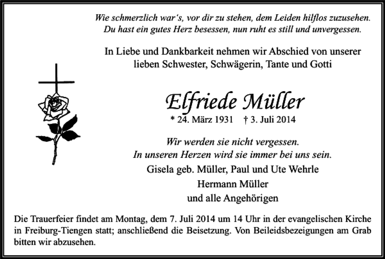 <p>Wie schmerzlich war‘s, vor dir zu stehen, dem Leiden hilflos zuzusehen.<br />Du hast ein gutes Herz besessen, nun ruht es still und unvergessen.</p><p>In Liebe und Dankbarkeit nehmen wir Abschied von unserer<br />lieben Schwester, Schwägerin, Tante und Gotti</p><p>Elfriede Müller<br />* 24. März 1931</p><p>† 3. Juli 2014</p><p>Wir werden sie nicht vergessen.<br />In unseren Herzen wird sie immer bei uns sein.<br />Gisela geb. Müller, Paul und Ute Wehrle<br />Hermann Müller<br />und alle Angehörigen<br />Die Trauerfeier findet am Montag, dem 7. Juli 2014 um 14 Uhr in der evangelischen Kirche<br />in Freiburg-Tiengen statt; anschließend die Beisetzung. Von Beileidsbezeigungen am Grab<br />bitten wir abzusehen.</p>
