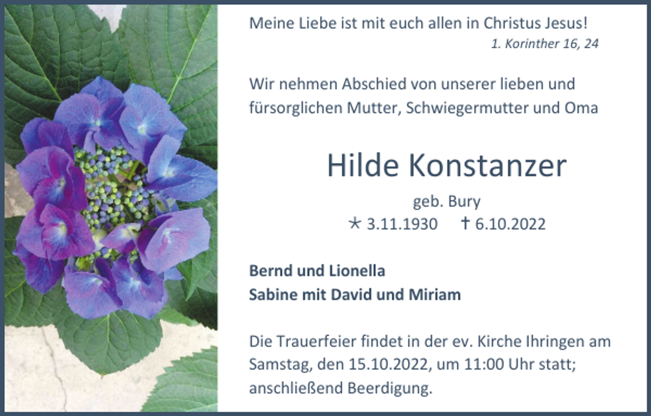 <p>Meine Liebe ist mit euch allen in Christus Jesus!<br />1. Korinther 16, 24</p><p>Wir nehmen Abschied von unserer lieben und<br />fürsorglichen Mutter, Schwiegermutter und Oma</p><p>Hilde Konstanzer<br />geb. Bury<br />3.11.1930 6.10.2022<br />Bernd und Lionella<br />Sabine mit David und Miriam<br />Die Trauerfeier findet in der ev. Kirche Ihringen am<br />Samstag, den 15.10.2022, um 11:00 Uhr statt;<br />anschließend Beerdigung.</p>