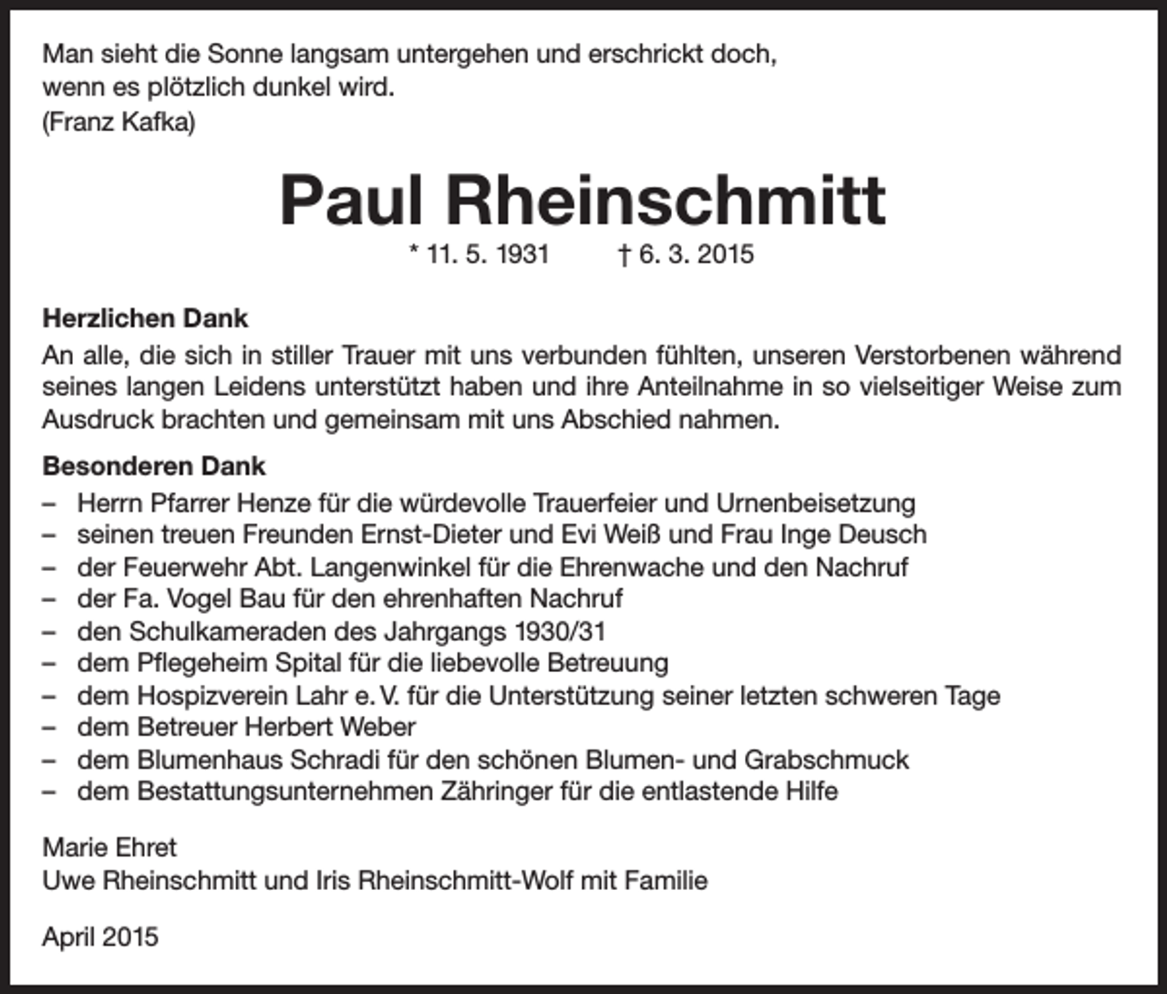 <p>Man sieht die Sonne langsam untergehen und erschrickt doch,<br />wenn es plötzlich dunkel wird.<br />(Franz Kafka)</p><p>Paul Rheinschmitt<br />* 11. 5. 1931</p><p>† 6. 3. 2015</p><p>Herzlichen Dank<br />An alle, die sich in stiller Trauer mit uns verbunden fühlten, unseren Verstorbenen während<br />seines langen Leidens unterstützt haben und ihre Anteilnahme in so vielseitiger Weise zum<br />Ausdruck brachten und gemeinsam mit uns Abschied nahmen.<br />Besonderen Dank<br />– Herrn Pfarrer Henze für die würdevolle Trauerfeier und Urnenbeisetzung<br />– seinen treuen Freunden Ernst-Dieter und Evi Weiß und Frau Inge Deusch<br />– der Feuerwehr Abt. Langenwinkel für die Ehrenwache und den Nachruf<br />– der Fa. Vogel Bau für den ehrenhaften Nachruf<br />– den Schulkameraden des Jahrgangs 1930/31<br />– dem Pflegeheim Spital für die liebevolle Betreuung<br />– dem Hospizverein Lahr e. V. für die Unterstützung seiner letzten schweren Tage<br />– dem Betreuer Herbert Weber<br />– dem Blumenhaus Schradi für den schönen Blumen- und Grabschmuck<br />– dem Bestattungsunternehmen Zähringer für die entlastende Hilfe<br />Marie Ehret<br />Uwe Rheinschmitt und Iris Rheinschmitt-Wolf mit Familie<br />April 2015</p>