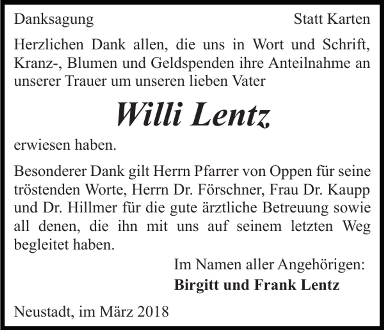 <p>DDanksagung<br />a n ks a g u n g</p><p>Statt<br />St att Karten<br />K art e n</p><p>HHerzlichen<br />er zli c h e n DDank<br />a n k all<br />e n, die<br />di e uuns<br />ns iin<br />n Wort<br />W ort uund<br />n d Schrift,<br />S c hrift,<br />allen,<br />Kr<br />a n z-, Bl<br />u m e n uund<br />n d GGeldspenden<br />el ds p e n d e n iihre<br />hr e Anteilnahme<br />A nt eil n a h m e aann<br />Kranz-,<br />Blumen<br />uunserer<br />ns er er Trauer<br />Tr a u er uum<br />m uunseren<br />ns er e n lilieben<br />e b e n Vater<br />Vat er</p><p>Willi<br />e ntz<br />WilliLLentz</p><p>erwiesen<br />er<br />wi es e n haben.<br />h a b e n.</p><p>BBesonderer<br />es o n d er er Dank<br />D a n k gilt<br />gilt Herrn<br />H er r n Pfarrer<br />Pf arr er von<br />v o n Oppen<br />O p p e n ffür<br />ür sseine<br />ei n e<br />tröstenden<br />tr öst e n d e n Worte,<br />W ort e, Herrn<br />H err n Dr.<br />Dr. Förschner,<br />F örs c h n er, Frau<br />Fr a u Dr.<br />Dr. Kaupp<br />K au p p<br />die<br />ärztliche<br />uund<br />n d Dr.<br />Dr. Hillmer<br />Hill m er ffür<br />ür di<br />e ggute<br />ut e är<br />ztli c h e Betreuung<br />B etr e u u n g ssowie<br />o wi e<br />all denen,<br />d e n e n, die<br />di e iihn<br />h n mit<br />mit uuns<br />ns aauf<br />uf sseinem<br />ei n e m lletzten<br />et zt e n We<br />g<br />all<br />Weg<br />b e gl eit et hhaben.<br />a b e n.<br />begleitet<br />IImm Namen<br />N a m e n aller<br />all er Angehörigen:<br />A n g e h örig e n:<br />Birgitt<br />Bi<br />r gitt uund<br />n d FFrank<br />r a n k LLentz<br />e nt z<br />NNeustadt,<br />e ust a dt, i im<br />m März<br />M är z 22</p>