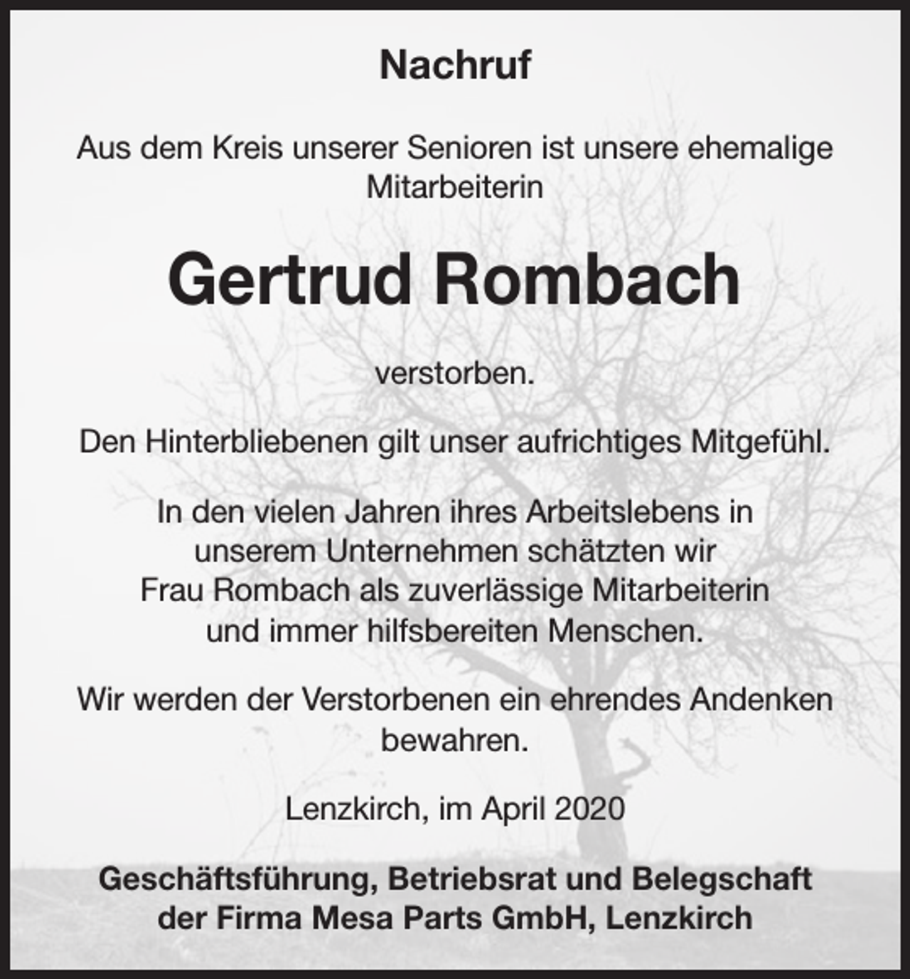 <p>Nachruf<br />Aus dem Kreis unserer Senioren ist unsere ehemalige<br />Mitarbeiterin</p><p>Gertrud Rombach<br />verstorben.<br />Den Hinterbliebenen gilt unser aufrichtiges Mitgefühl.<br />In den vielen Jahren ihres Arbeitslebens in<br />unserem Unternehmen schätzten wir<br />Frau Rombach als zuverlässige Mitarbeiterin<br />und immer hilfsbereiten Menschen.<br />Wir werden der Verstorbenen ein ehrendes Andenken<br />bewahren.<br />Lenzkirch, im April 2020<br />Geschäftsführung, Betriebsrat und Belegschaft<br />der Firma Mesa Parts GmbH, Lenzkirch</p>